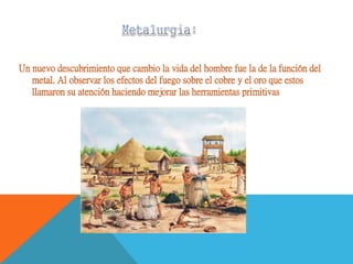 Un nuevo descubrimiento que cambio la vida del hombre fue la de la función del
metal. Al observar los efectos del fuego sobre el cobre y el oro que estos
llamaron su atención haciendo mejorar las herramientas primitivas
 