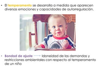 • El temperamento se desarrolla a medida que aparecen
diversas emociones y capacidades de autorregulación.
• Bondad de ajuste Idoneidad de las demandas y
restricciones ambientales con respecto al temperamento
de un niño
 