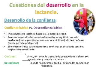 Confianza básica vs. Desconfianza básica.
• Inicia durante la lactancia hasta los 18 meses de edad.
• En estos meses el bebe necesita desarrollar un equilibrio entre la
confianza (que le permite formar relaciones intimas) y la desconfianza
(que le permite protegerse).
• El elemento critico para desarrollar la confianza es el cuidado sensible,
responsivo y consistente.
Confianza virtud, fortaleza, la creencia de que pueden satisfacer sus
necesidades y cumplir sus deseos.
Desconfianza mundo hostil e impredecible, dificultades para formar
relaciones.
 