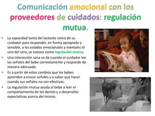 • La capacidad tanto del lactante como de su
cuidador para responder, en forma apropiada y
sensible, a los estados emocionales y mentales el
uno del otro, se conoce como regulación mutua.
• Una interacción sana se da cuando el cuidador lee
las señales del bebe correctamente y responde de
manera adecuada.
• Es a partir de estos cambios que los bebes
aprenden a enviar señales y a saber que hacer
cuando sus señales no son efectivas.
• La regulación mutua ayuda al bebe a leer el
comportamiento de los demás y a desarrollar
expectativas acerca del mismo.
 