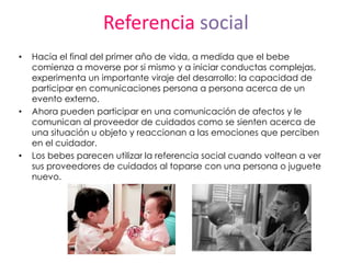 Referencia social
• Hacia el final del primer año de vida, a medida que el bebe
comienza a moverse por si mismo y a iniciar conductas complejas,
experimenta un importante viraje del desarrollo: la capacidad de
participar en comunicaciones persona a persona acerca de un
evento externo.
• Ahora pueden participar en una comunicación de afectos y le
comunican al proveedor de cuidados como se sienten acerca de
una situación u objeto y reaccionan a las emociones que perciben
en el cuidador.
• Los bebes parecen utilizar la referencia social cuando voltean a ver
sus proveedores de cuidados al toparse con una persona o juguete
nuevo.
 