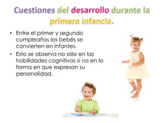 • Entre el primer y segundo
cumpleaños los bebés se
convierten en infantes.
• Esto se observa no sólo en las
habilidades cognitivas si no en la
forma en que expresan su
personalidad.
 