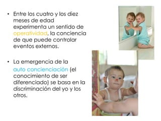• Entre los cuatro y los diez
meses de edad
experimenta un sentido de
operatividad, la conciencia
de que puede controlar
eventos externos.
• La emergencia de la
auto concienciación (el
conocimiento de ser
diferenciado) se basa en la
discriminación del yo y los
otros.
 