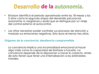 • Erickson identificó el periodo aproximado entre los 18 meses y los
3 años como la segunda etapa del desarrollo psicosocial,
autonomía vs vergüenza y duda que se distingue por un viraje
del control externo al autocontrol.
• Los niños necesitan poder controlar sus procesos de atención y
modular sus emociones negativas. Esto dura al menos tres años.
Orígenes de la conciencia: obediencia comprometida
La conciencia implica una incomodidad emocional al hacer
algo malo como la capacidad de limitarse a hacerlo. La
conciencia depende de la disposición a hacer lo correcto. Antes
de esto tienen que tener una internalización a los estándares
morales.
 