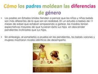 • Los padres en Estados Unidos tienden a pensar que los niños y niñas bebés
son más diferentes de lo que son en realidad. En un estudio a bebes de 11
meses de edad que estaban empezando a gatear, las madres tenían
expectativas mayores de que tuvieran éxito sus hijos en descender
pendientes inclinadas que sus hijas.
• Sin embargo, al someterlos a prueba en las pendientes, los bebés varones y
mujeres mostraron niveles idénticos de desempeño.
 