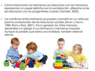 • Cómo interactúan los hermanos Las relaciones con los hermanos
representan un papel definitivo en la socialización, diferente al de
las relaciones con los progenitores o pares (Vandell, 2000).
• Los conflictos entre hermanos se pueden convertir en un vehículo
para la comprensión de las relaciones sociales (Dunn y Munn,
1985; Ram y Ross, 2001). Por lo general, los niños menores
desarrollan un apego a sus hermanos y hermanas mayores.
Aunque es posible que exista una rivalidad, también existe el
afecto
 
