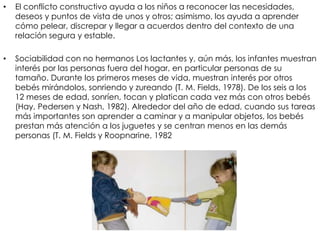 • El conflicto constructivo ayuda a los niños a reconocer las necesidades,
deseos y puntos de vista de unos y otros; asimismo, los ayuda a aprender
cómo pelear, discrepar y llegar a acuerdos dentro del contexto de una
relación segura y estable.
• Sociabilidad con no hermanos Los lactantes y, aún más, los infantes muestran
interés por las personas fuera del hogar, en particular personas de su
tamaño. Durante los primeros meses de vida, muestran interés por otros
bebés mirándolos, sonriendo y zureando (T. M. Fields, 1978). De los seis a los
12 meses de edad, sonríen, tocan y platican cada vez más con otros bebés
(Hay, Pedersen y Nash, 1982). Alrededor del año de edad, cuando sus tareas
más importantes son aprender a caminar y a manipular objetos, los bebés
prestan más atención a los juguetes y se centran menos en las demás
personas (T. M. Fields y Roopnarine, 1982
 