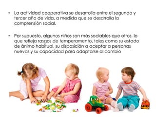 • La actividad cooperativa se desarrolla entre el segundo y
tercer año de vida, a medida que se desarrolla la
comprensión social.
• Por supuesto, algunos niños son más sociables que otros, lo
que refleja rasgos de temperamento, tales como su estado
de ánimo habitual, su disposición a aceptar a personas
nuevas y su capacidad para adaptarse al cambio
 