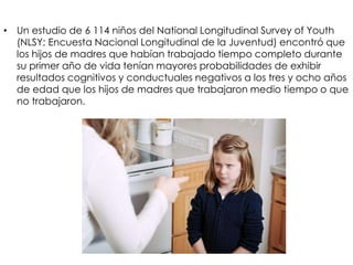 • Un estudio de 6 114 niños del National Longitudinal Survey of Youth
(NLSY; Encuesta Nacional Longitudinal de la Juventud) encontró que
los hijos de madres que habían trabajado tiempo completo durante
su primer año de vida tenían mayores probabilidades de exhibir
resultados cognitivos y conductuales negativos a los tres y ocho años
de edad que los hijos de madres que trabajaron medio tiempo o que
no trabajaron.
 