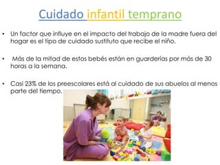 Cuidado infantil temprano
• Un factor que influye en el impacto del trabajo de la madre fuera del
hogar es el tipo de cuidado sustituto que recibe el niño.
• Más de la mitad de estos bebés están en guarderías por más de 30
horas a la semana.
• Casi 23% de los preescolares está al cuidado de sus abuelos al menos
parte del tiempo.
 