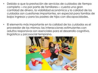 • Debido a que la prestación de servicios de cuidados de tiempo
completo —no por parte de familiares— cuesta una gran
cantidad de dinero, la viabilidad económica y la calidad de los
cuidados son cuestiones importantes, en especial para familias de
bajos ingresos y para los padres de hijos con discapacidades.
• El elemento más importante en la calidad de los cuidados es el
proveedor de los mismos; las interacciones estimulantes con
adultos responsivos son esenciales para el desarrollo cognitivo,
lingüístico y psicosocial temprano.
 