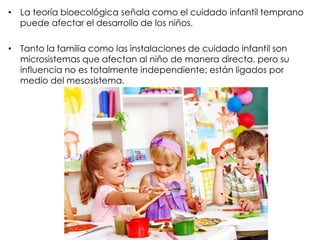 • La teoría bioecológica señala como el cuidado infantil temprano
puede afectar el desarrollo de los niños.
• Tanto la familia como las instalaciones de cuidado infantil son
microsistemas que afectan al niño de manera directa, pero su
influencia no es totalmente independiente; están ligados por
medio del mesosistema.
 