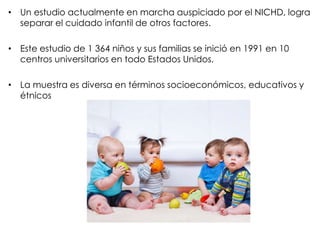 • Un estudio actualmente en marcha auspiciado por el NICHD, logra
separar el cuidado infantil de otros factores.
• Este estudio de 1 364 niños y sus familias se inició en 1991 en 10
centros universitarios en todo Estados Unidos.
• La muestra es diversa en términos socioeconómicos, educativos y
étnicos
 