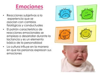 • Reacciones subjetivas a la
experiencia que se
asocian con cambios
fisiológicos y conductuales
• El patrón característico de
reacciones emocionales se
empieza a desarrollar durante la
lactancia y es un elemento
básico de la personalidad
• La cultura influye en la manera
en que las personas expresan sus
emociones
 