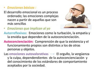:
El desarrollo emocional es un proceso
ordenado; las emociones complejas
nacen a partir de aquellas que son
más sencillas
Autorreflexivas: Emociones como la turbación, la empatía y
la envidia que dependen de la autoconcienciación.
Autoconcienciación: Comprensión de que la existencia y el
funcionamiento propios son distintos a los de otras
personas y objetos.
Las emociones autovalorativas El orgullo, la vergüenza
y la culpa, dependendientes de la autoconcienciación y
del conocimiento de los estándares de comportamiento
aceptados por la sociedad.
 