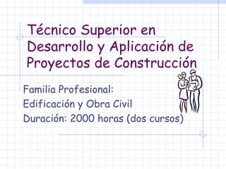 Técnico Superior en Desarrollo y Aplicación de Proyectos de Construcción Familia Profesional:  Edificación y Obra Civil  Duración: 2000 horas (dos cursos) 