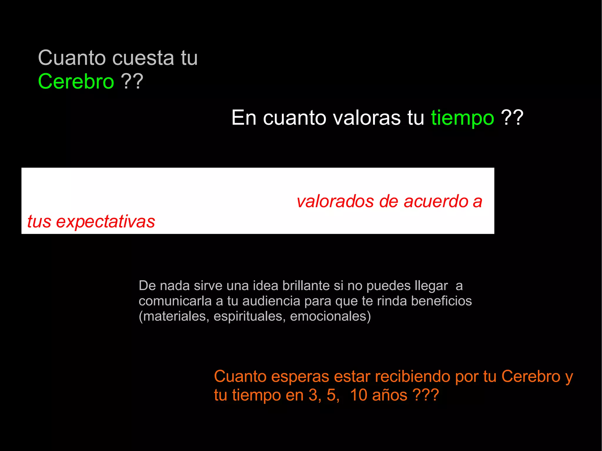 Cuanto cuesta tu  Cerebro  ?? En cuanto valoras tu  tiempo  ?? Una estrategia de comercialización bien gestionada te ayudará a  que tus recursos sean  valorados de acuerdo a tus expectativas  De nada sirve una idea brillante si no puedes llegar  a comunicarla a tu audiencia para que te rinda beneficios (materiales, espirituales, emocionales) Cuanto esperas estar recibiendo por tu Cerebro y tu tiempo en 3, 5,  10 años ??? 