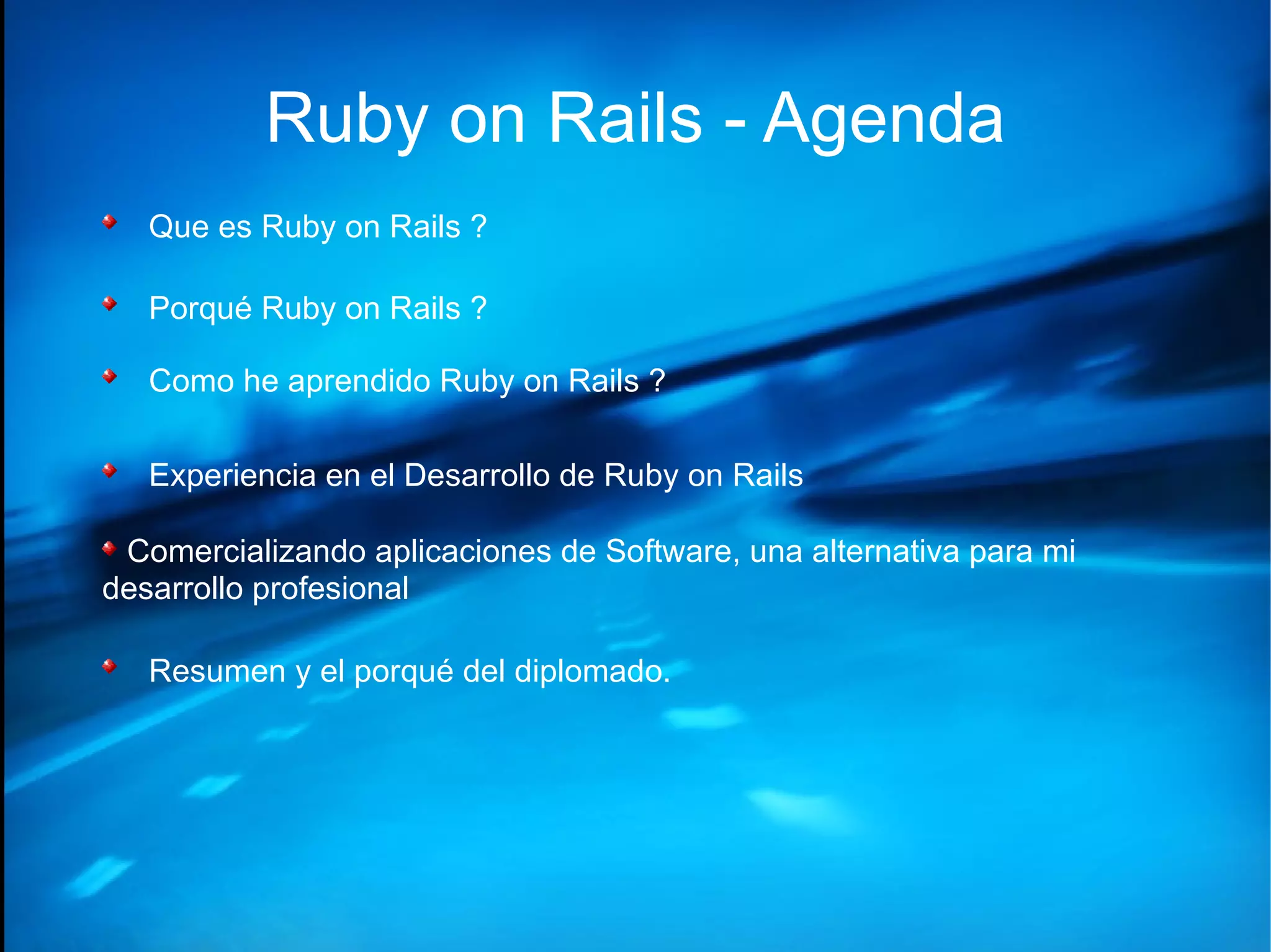 Ruby on Rails - Agenda Que es Ruby on Rails ? Porqué Ruby on Rails ? Como he aprendido Ruby on Rails ? Experiencia en el Desarrollo de Ruby on Rails Comercializando aplicaciones de Software, una alternativa para mi desarrollo profesional Resumen y el porqué del diplomado. 