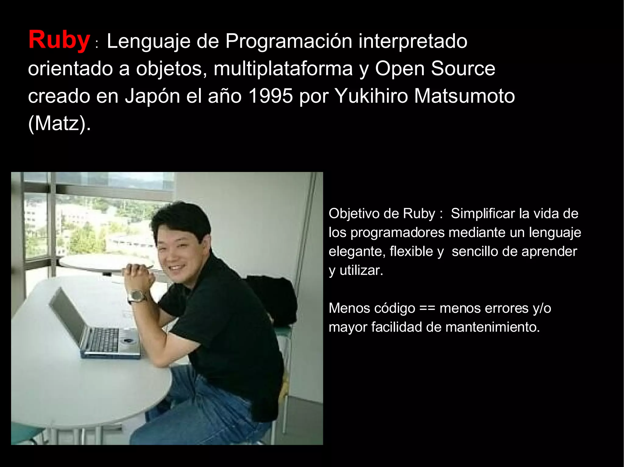 Ruby  :  Lenguaje de Programación interpretado orientado a objetos, multiplataforma y Open Source creado en Japón el año 1995 por Yukihiro Matsumoto (Matz).   Objetivo de Ruby :  Simplificar la vida de los programadores mediante un lenguaje elegante, flexible y  sencillo de aprender y utilizar. Menos código == menos errores y/o  mayor facilidad de mantenimiento. 
