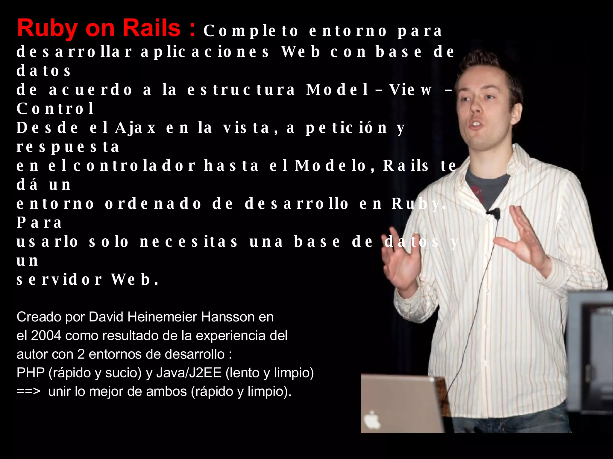 Ruby on Rails :  Completo entorno para  desarrollar aplicaciones Web con base de datos  de acuerdo a la estructura Model – View – Control Desde el Ajax en la vista, a petición y respuesta  en el controlador hasta el Modelo, Rails te dá un entorno ordenado de desarrollo en Ruby.  Para  usarlo solo necesitas una base de datos y un  servidor Web.   Creado por David Heinemeier Hansson en el 2004 como resultado de la experiencia del autor con 2 entornos de desarrollo : PHP (rápido y sucio) y Java/J2EE (lento y limpio)  ==>  unir lo mejor de ambos (rápido y limpio). 