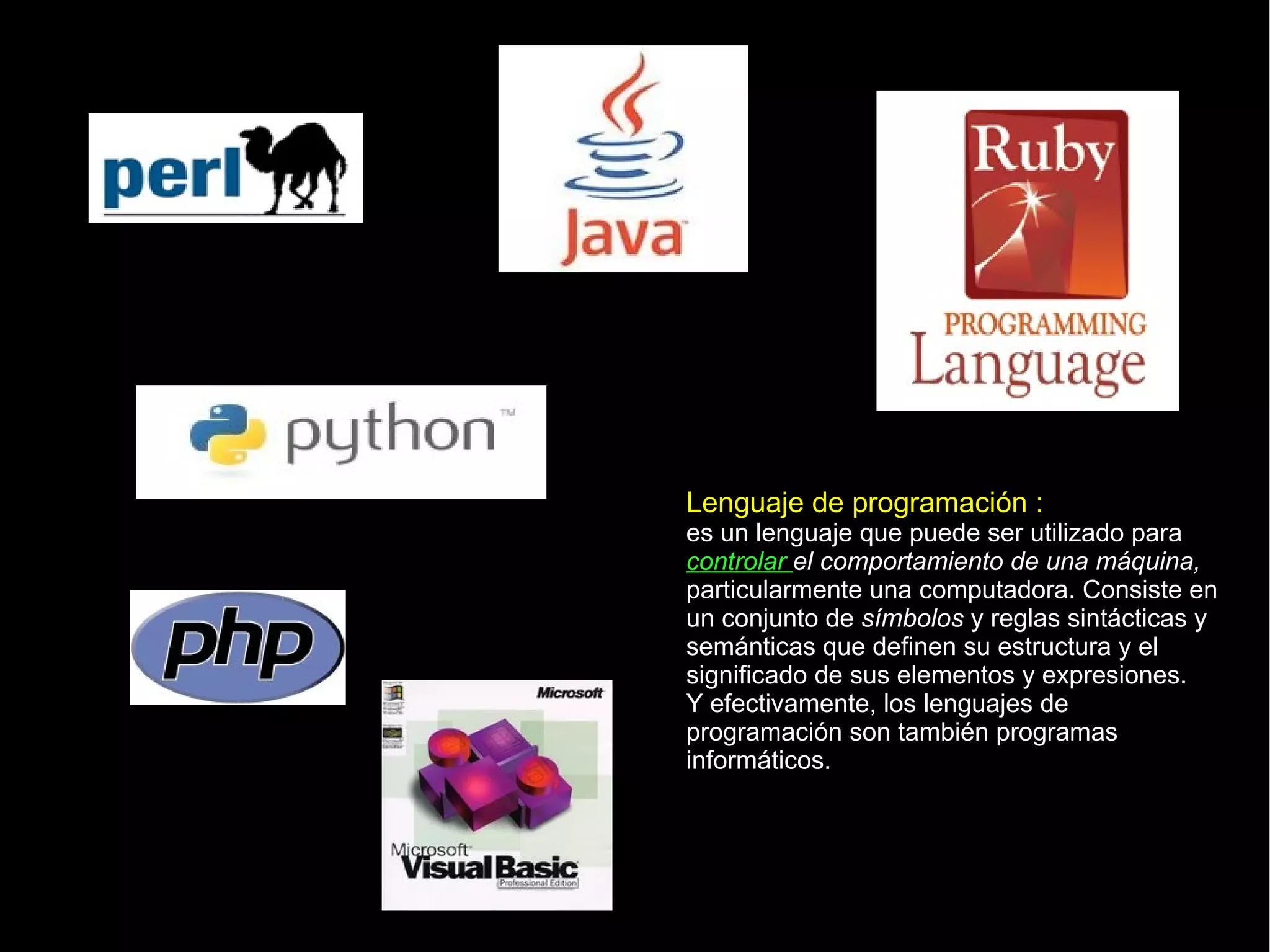 Lenguaje de programación : es un lenguaje que puede ser utilizado para  controlar  el comportamiento de una máquina,  particularmente una computadora. Consiste en un conjunto de  símbolos  y reglas sintácticas y semánticas que definen su estructura y el significado de sus elementos y expresiones. Y efectivamente, los lenguajes de programación son también programas informáticos. 