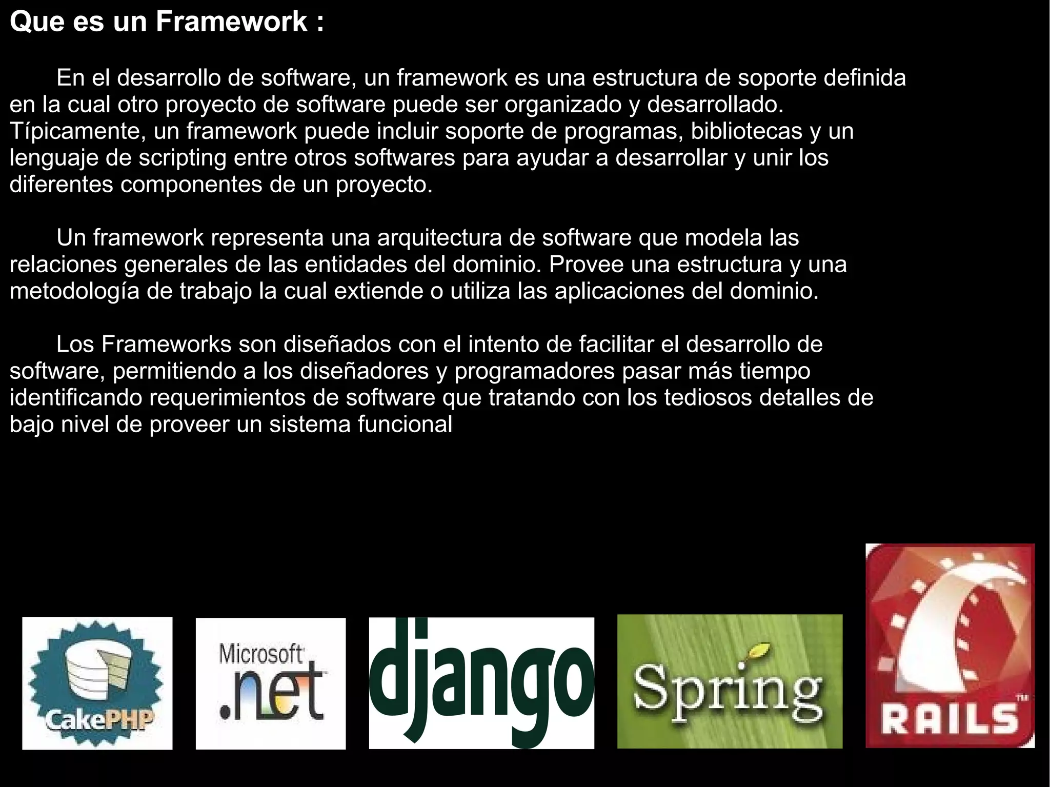 Que es un Framework : En el desarrollo de software, un framework es una estructura de soporte definida en la cual otro proyecto de software puede ser organizado y desarrollado. Típicamente, un framework puede incluir soporte de programas, bibliotecas y un lenguaje de scripting entre otros softwares para ayudar a desarrollar y unir los diferentes componentes de un proyecto. Un framework representa una arquitectura de software que modela las relaciones generales de las entidades del dominio. Provee una estructura y una metodología de trabajo la cual extiende o utiliza las aplicaciones del dominio. Los Frameworks son diseñados con el intento de facilitar el desarrollo de software, permitiendo a los diseñadores y programadores pasar más tiempo identificando requerimientos de software que tratando con los tediosos detalles de bajo nivel de proveer un sistema funcional 
