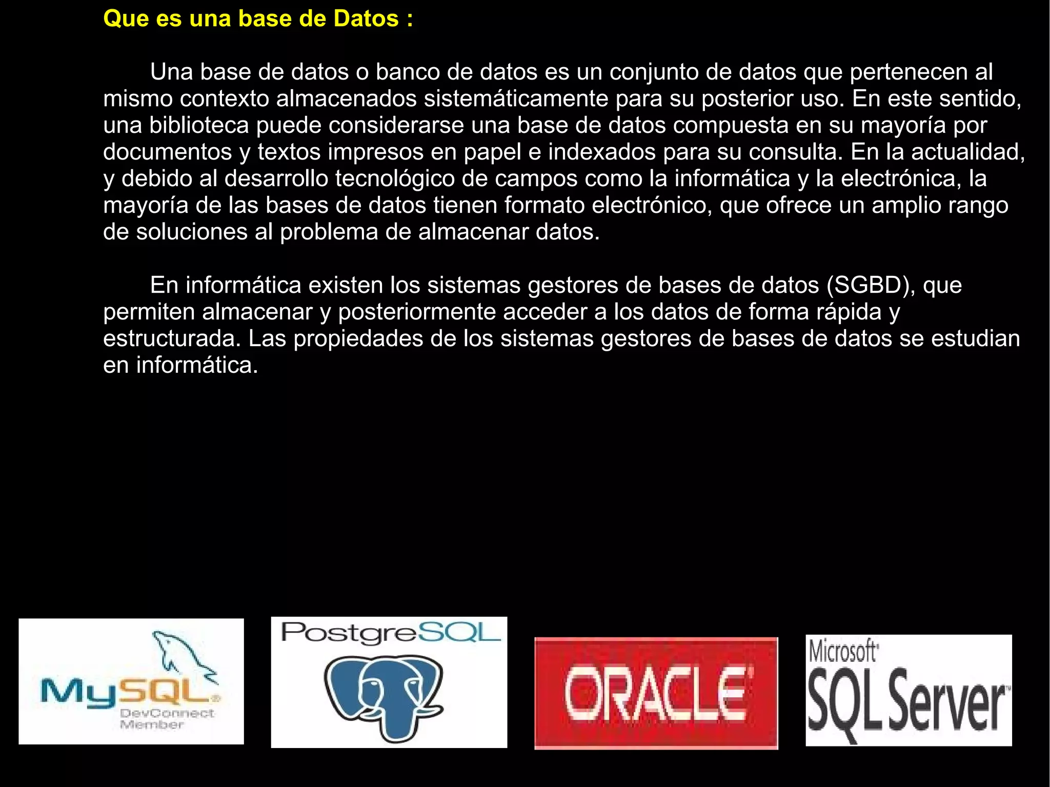 Que es una base de Datos :  Una base de datos o banco de datos es un conjunto de datos que pertenecen al mismo contexto almacenados sistemáticamente para su posterior uso. En este sentido, una biblioteca puede considerarse una base de datos compuesta en su mayoría por documentos y textos impresos en papel e indexados para su consulta. En la actualidad, y debido al desarrollo tecnológico de campos como la informática y la electrónica, la mayoría de las bases de datos tienen formato electrónico, que ofrece un amplio rango de soluciones al problema de almacenar datos. En informática existen los sistemas gestores de bases de datos (SGBD), que permiten almacenar y posteriormente acceder a los datos de forma rápida y estructurada. Las propiedades de los sistemas gestores de bases de datos se estudian en informática. 