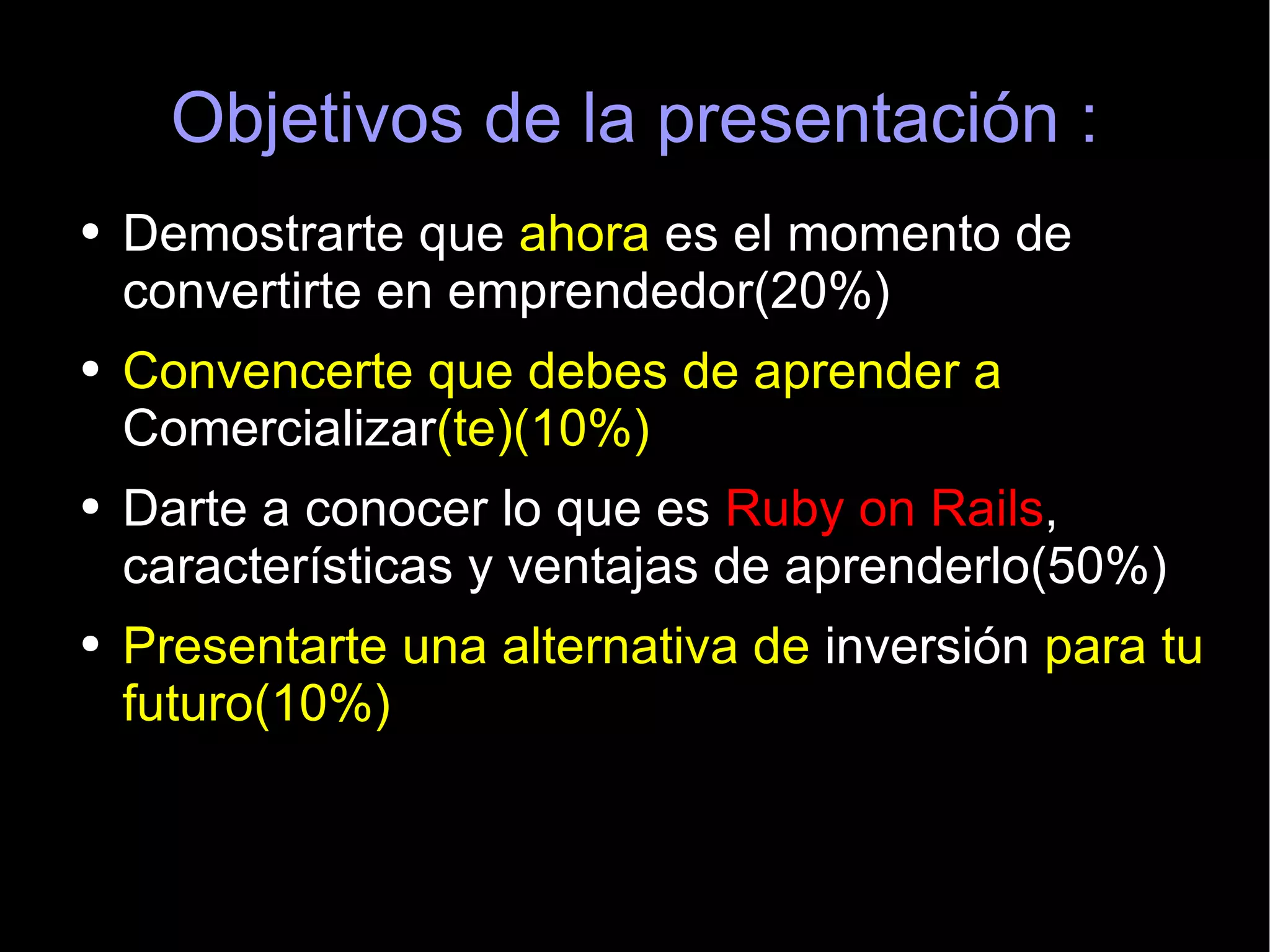 Objetivos de la presentación : Demostrarte que  ahora  es el momento de convertirte en emprendedor(20%) Convencerte que debes de aprender a  Comercializar (te)(10%) Darte a conocer lo que es  Ruby on Rails , características y ventajas de aprenderlo(50%) Presentarte una alternativa de  inversión  para tu futuro(10%) 