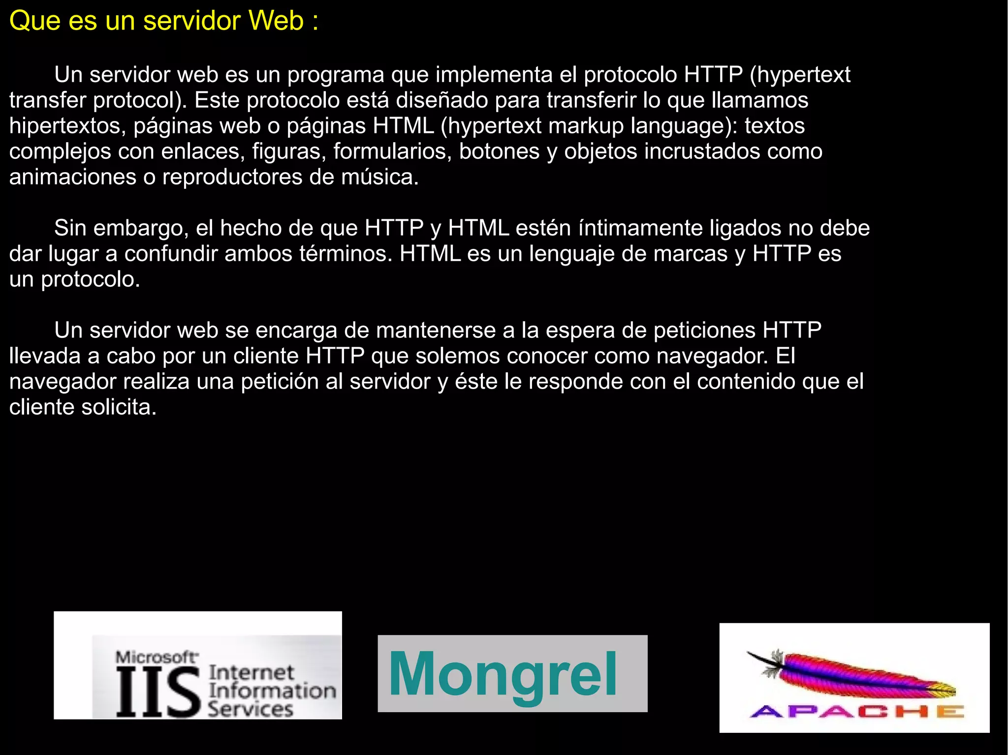 Que es un servidor Web : Un servidor web es un programa que implementa el protocolo HTTP (hypertext transfer protocol). Este protocolo está diseñado para transferir lo que llamamos hipertextos, páginas web o páginas HTML (hypertext markup language): textos complejos con enlaces, figuras, formularios, botones y objetos incrustados como animaciones o reproductores de música. Sin embargo, el hecho de que HTTP y HTML estén íntimamente ligados no debe dar lugar a confundir ambos términos. HTML es un lenguaje de marcas y HTTP es un protocolo. Un servidor web se encarga de mantenerse a la espera de peticiones HTTP llevada a cabo por un cliente HTTP que solemos conocer como navegador. El navegador realiza una petición al servidor y éste le responde con el contenido que el cliente solicita. Mongrel 