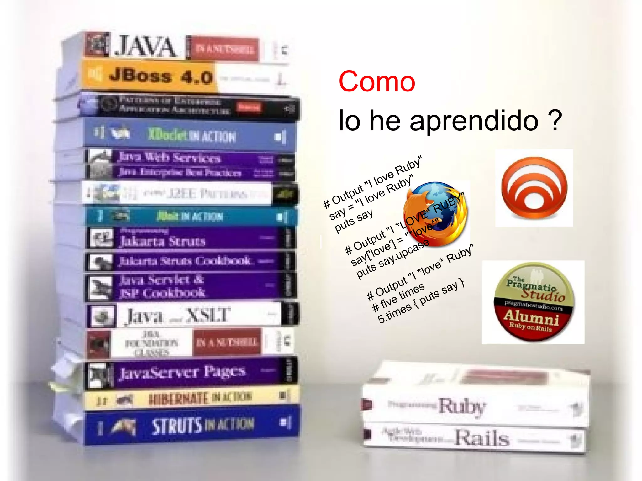 | Como  lo he aprendido ? # Output &quot;I love Ruby&quot; say = &quot;I love Ruby&quot; puts say # Output &quot;I *LOVE* RUBY&quot; say['love'] = &quot;*love*&quot; puts say.upcase # Output &quot;I *love* Ruby&quot; # five times 5.times { puts say } 