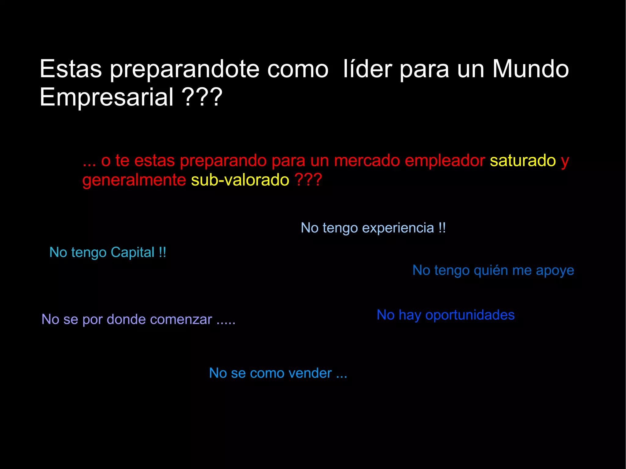 Estas preparandote como  líder para un Mundo Empresarial ??? ... o te estas preparando para un mercado empleador  saturado  y generalmente  sub-valorado  ??? No tengo Capital !! No tengo experiencia !! No se por donde comenzar ..... No se como vender ... No hay oportunidades No tengo quién me apoye 
