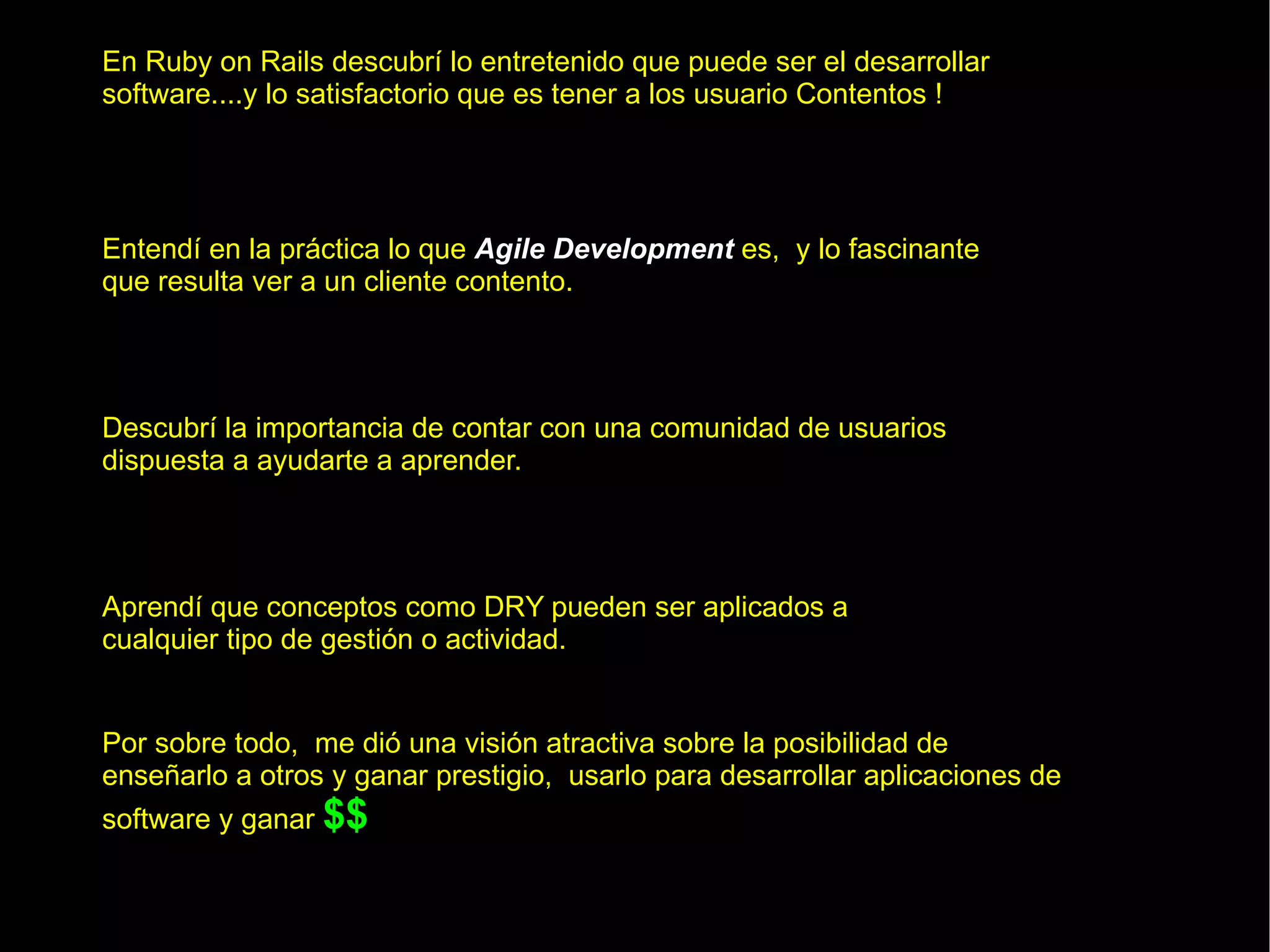 En Ruby on Rails descubrí lo entretenido que puede ser el desarrollar software....y lo satisfactorio que es tener a los usuario Contentos ! Entendí en la práctica lo que  Agile Development  es,  y lo fascinante que resulta ver a un cliente contento. Aprendí que conceptos como DRY pueden ser aplicados a cualquier tipo de gestión o actividad. Por sobre todo,  me dió una visión atractiva sobre la posibilidad de enseñarlo a otros y ganar prestigio,  usarlo para desarrollar aplicaciones de software y ganar   $$ Descubrí la importancia de contar con una comunidad de usuarios dispuesta a ayudarte a aprender. 