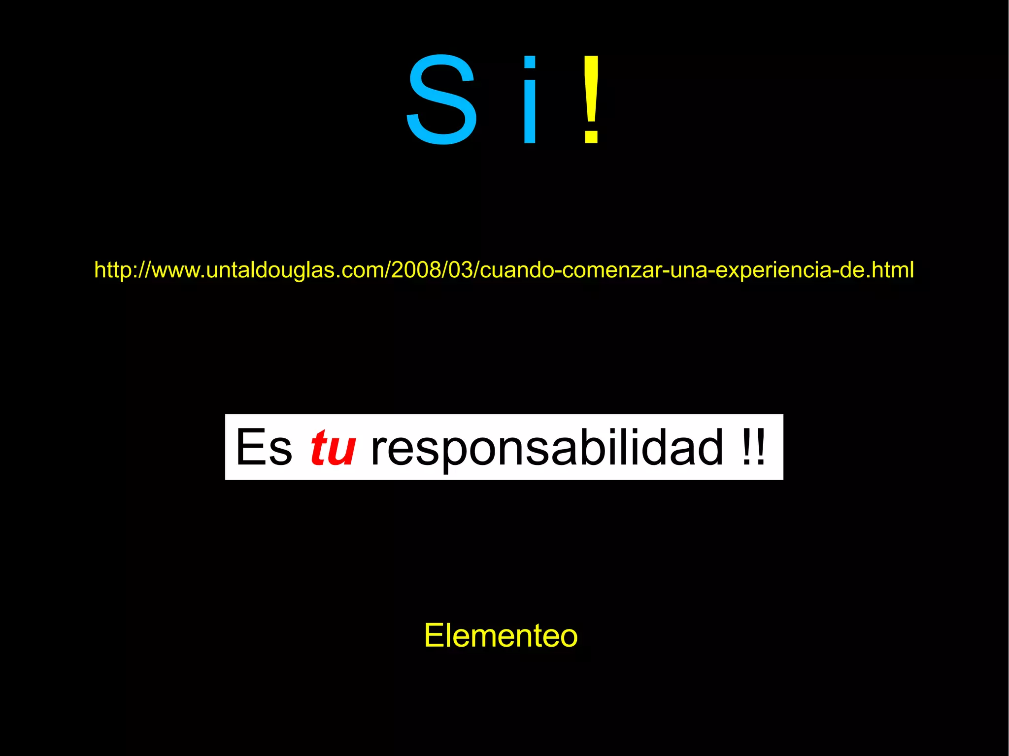 S i  ! Es  tu  responsabilidad !! http://www.untaldouglas.com/2008/03/cuando-comenzar-una-experiencia-de.html Elementeo 