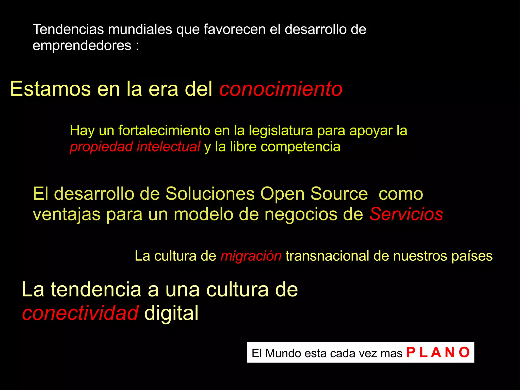 Tendencias mundiales que favorecen el desarrollo de emprendedores : Estamos en la era del  conocimiento Hay un fortalecimiento en la legislatura para apoyar la  propiedad intelectual  y la libre competencia La cultura de  migración  transnacional de nuestros países El desarrollo de Soluciones Open Source  como ventajas para un modelo de negocios de  Servicios La tendencia a una cultura de  conectividad  digital El Mundo esta cada vez mas  P L A N O 