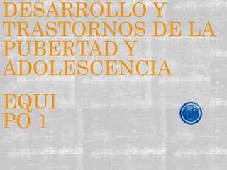 DESARROLLO Y 
TRASTORNOS DE LA 
PUBERTAD Y 
ADOLESCENCIA 
EQUI 
PO 1 
 