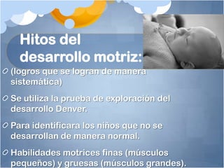 Hitos del
  desarrollo motriz:
(logros que se logran de manera
sistemática)
Se utiliza la prueba de exploración del
desarrollo Denver.
Para identificara los niños que no se
desarrollan de manera normal.
Habilidades motrices finas (músculos
pequeños) y gruesas (músculos grandes).
 