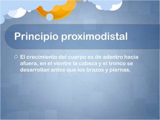 Principio proximodistal
 El crecimiento del cuerpo es de adentro hacia
 afuera, en el vientre la cabeza y el tronco se
 desarrollan antes que los brazos y piernas.
 