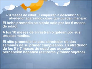 3 meses de edad  empiezan a descubrir su
   alrededor agarrando cosas que puedan manejar.
El bebe promedio se sienta solo por los 6 meses
de edad.
A los 10 meses de arrastran o gatean por sus
propios medios.
El niño promedio se para alrededor de dos
semanas de su primer cumpleaños. Es alrededor
de los 5 y 7 meses de edad que adquiere
percepción hepática (estirarse y tomar objetos).
 