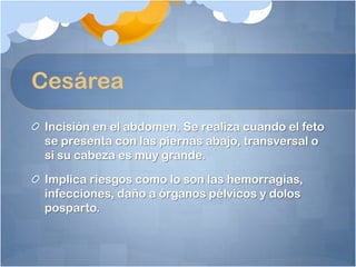 Cesárea
 Incisión en el abdomen. Se realiza cuando el feto
 se presenta con las piernas abajo, transversal o
 si su cabeza es muy grande.

 Implica riesgos como lo son las hemorragias,
 infecciones, daño a órganos pélvicos y dolos
 posparto.
 