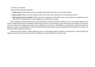 — De los 5 a los 6 años.
     Cada período incluye tres apartados:
     — ¿Cómo soy?: Describe brevemente las principales características del niño en ese período de edad.
     — ¿Qué necesito?: Ofrece una serie de pautas sobre cómo actuar para responder a las características del niño.
     — ¿Qué podemos hacer los padres?: Incluye una serie de sugerencias sobre cómo actuar en los ámbitos más significativos de la
       vida del niño: la alimentación, el sueño, la higiene, la comunicación y el juego.
      Para la Federación Estatal de Asociaciones de Profesionales de Atención Temprana (GAT), uno de sus principales objetivos es fa-
vorecer la adecuada atención de la población infantil. Esta guía tiene un fin preventivo, ya que ofrece pautas para mejorar la atención al
niño en el ámbito de la familia, procurando evitar la aparición de trastornos o dificultades en su desarrollo, la detección precoz de
cualquier anomalía y la posibilidad de consultar al pediatra del niño para que éste valore la posibilidad de ser atendido en un Centro de
Desarrollo Infantil y Atención Temprana.
     Esperamos que los padres y madres podáis encontrar en estas páginas algunas respuestas y orientaciones a vuestras dudas y las
sugerencias sobre cómo actuar, que os permitan establecer una buena relación con vuestros hijos.
 