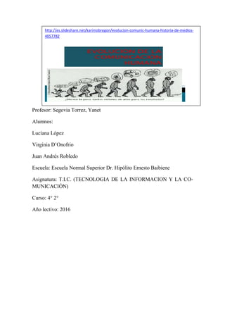 Profesor: Segovia Torrez, Yanet
Alumnos:
Luciana López
Virginia D’Onofrio
Juan Andrés Robledo
Escuela: Escuela Normal Superior Dr. Hipólito Ernesto Baibiene
Asignatura: T.I.C. (TECNOLOGIA DE LA INFORMACION Y LA CO-
MUNICACIÓN)
Curso: 4° 2°
Año lectivo: 2016
http://es.slideshare.net/karimobregon/evolucion-comunic-humana-historia-de-medios-
4057782
 