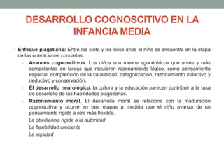 DESARROLLO COGNOSCITIVO EN LA
INFANCIA MEDIA
• Enfoque piagetiano: Entre los siete y los doce años el niño se encuentra en la etapa
de las operaciones concretas.
- Avances cognoscitivos. Los niños son menos egocéntricos que antes y más
competentes en tareas que requieren razonamiento lógico, como pensamiento
espacial, comprensión de la causalidad, categorización, razonamiento inductivo y
deductivo y conservación.
- El desarrollo neurológico, la cultura y la educación parecen contribuir a la tasa
de desarrollo de las habilidades piagetianas.
- Razonamiento moral. El desarrollo moral se relaciona con la maduración
cognoscitiva y ocurre en tres etapas a medida que el niño avanza de un
pensamiento rígido a otro más flexible.
La obediencia rígida a la autoridad
La flexibilidad creciente
La equidad
 