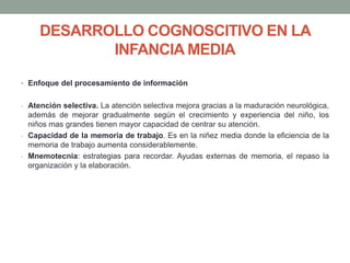 DESARROLLO COGNOSCITIVO EN LA
INFANCIA MEDIA
• Enfoque del procesamiento de información
- Atención selectiva. La atención selectiva mejora gracias a la maduración neurológica,
además de mejorar gradualmente según el crecimiento y experiencia del niño, los
niños mas grandes tienen mayor capacidad de centrar su atención.
- Capacidad de la memoria de trabajo. Es en la niñez media donde la eficiencia de la
memoria de trabajo aumenta considerablemente.
- Mnemotecnia: estrategias para recordar. Ayudas externas de memoria, el repaso la
organización y la elaboración.
 