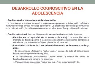 DESARROLLO COGNOSCITIVO EN LA
ADOLESCENCIA
• Cambios en el procesamiento de la información
Los cambios en la manera en que los adolescentes procesan la información reflejan la
maduración de los lóbulos frontales del cerebro. La experiencia tiene una gran influencia
en la determinación de cuáles conexiones neuronales se atrofian y cuáles se fortalecen.
• Cambio estructural. Los cambios estructurales en la adolescencia incluyen en:
1) Cambios en la capacidad de la memoria de trabajo. La capacidad de la
memoria de trabajo permite a los adolescentes lidiar con problemas complejos o
decisiones que involucran múltiples piezas de información.
2) La cantidad creciente de conocimiento almacenado en la memoria de largo
plazo.
• El conocimiento declarativo (“saber que...”) consta de todo el conocimiento
factual que una persona ha adquirido.
• El conocimiento procedimental (“saber cómo...”) consta de todas las
habilidades que una persona ha adquirido.
• El conocimiento conceptual (“saber por qué...”) es la comprensión de.
 
