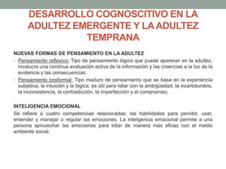 DESARROLLO COGNOSCITIVO EN LA
ADULTEZ EMERGENTE Y LAADULTEZ
TEMPRANA
NUEVAS FORMAS DE PENSAMIENTO EN LA ADULTEZ
• Pensamiento reflexivo: Tipo de pensamiento lógico que puede aparecer en la adultez,
involucra una continua evaluación activa de la información y las creencias a la luz de la
evidencia y las consecuencias.
• Pensamiento posformal: Tipo maduro de pensamiento que se basa en la experiencia
subjetiva, la intuición y la lógica; es útil para lidiar con la ambigüedad, la incertidumbre,
la inconsistencia, la contradicción, la imperfección y el compromiso.
INTELIGENCIA EMOCIONAL
Se refiere a cuatro competencias relacionadas: las habilidades para percibir, usar,
entender y manejar o regular las emociones. La inteligencia emocional permite a una
persona aprovechar las emociones para lidiar de manera más eficaz con el medio
ambiente social.
 