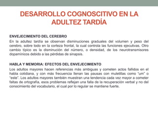 DESARROLLO COGNOSCITIVO EN LA
ADULTEZ TARDÍA
ENVEJECIMIENTO DEL CEREBRO
En la adultez tardía se observan disminuciones graduales del volumen y peso del
cerebro, sobre todo en la corteza frontal, la cual controla las funciones ejecutivas. Otro
cambio típico es la disminución del número, o densidad, de los neurotransmisores
dopamínicos debido a las pérdidas de sinapsis.
HABLA Y MEMORIA: EFECTOS DEL ENVEJECIMIENTO
Los adultos mayores hacen referencias más ambiguas y cometen actos fallidos en el
habla cotidiana, y con más frecuencia llenan las pausas con muletillas como “um” o
“este”. Los adultos mayores también muestran una tendencia cada vez mayor a cometer
faltas de ortografía, esos problemas reflejan una falla de la recuperación verbal y no del
conocimiento del vocabulario, el cual por lo regular se mantiene fuerte.
 