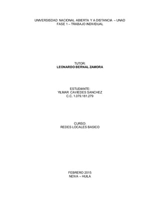 UNIVERSISDAD NACIONAL ABIERTA Y A DISTANCIA – UNAD
FASE 1 – TRABAJO INDIVIDUAL
TUTOR:
LEONARDO BERNAL ZAMORA
ESTUDIANTE:
YILMAR CAVIEDES SANCHEZ
C.C. 1.079.181.279
CURSO:
REDES LOCALES BASICO
FEBRERO 2015
NEIVA – HUILA
 