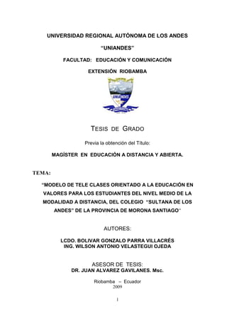 UNIVERSIDAD REGIONAL AUTÓNOMA DE LOS ANDES<br />“UNIANDES”<br />FACULTAD:   EDUCACIÓN Y COMUNICACIÓN<br />EXTENSIÓN  RIOBAMBA<br />231076581280<br />Tesis  de  Grado<br />Previa la obtención del Título:<br />MAGÍSTER  EN  EDUCACIÓN A DISTANCIA Y ABIERTA.<br />TEMA:<br />“MODELO DE TELE CLASES ORIENTADO A LA EDUCACIÓN EN VALORES PARA LOS ESTUDIANTES DEL NIVEL MEDIO DE LA MODALIDAD A DISTANCIA, DEL COLEGIO  “SULTANA DE LOS ANDES” DE LA PROVINCIA DE MORONA SANTIAGO”<br />AUTORES:<br />LCDO. BOLIVAR GONZALO PARRA VILLACRÉS<br />ING. WILSON ANTONIO VELASTEGUI OJEDA <br />                <br />ASESOR DE  TESIS:<br />DR. JUAN ALVAREZ GAVILANES. Msc.<br />Riobamba   –  Ecuador<br />2009<br />CERTIFICACIÓN<br />En calidad de  asesor de la Tesis de Grado de los  Maestrantes: Lcdo. Bolívar Gonzalo Parra Villacrés y Ing. Wilson Antonio Velastegui Ojeda, con el Tema: “Modelo de Tele clases orientado a la educación en valores para los estudiantes del nivel medio de la modalidad a distancia, del colegio  Sultana de los Andes de la provincia de Morona Santiago”, certifico que cumple con los requisitos científicos y metodológicos exigidos por la UNIANDES<br />Atentamente<br />Dr. Juan Álvarez Gavilanes, Msc.<br />ASESOR<br />DECLARATORIA DE AUTORÍA DE LA TESIS<br />Yo, BOLÍVAR GONZALO PARRA VILLACRES, con cédula de identidad No. 180171128-2  y yo, WILSON ANTONIO VELASTEGUI OJEDA, con cédula de identidad No 060251988-6  declaramos:<br />Que la investigación es absoluta original, autentica, personal y los resultados y conclusiones a las que hemos  llegado son de nuestra absoluta responsabilidad.<br />Bolívar Gonzalo Parra Villacrés                                    Wilson Antonio Velastegui Ojeda                   <br />DEDICATORIA<br />. <br />Este trabajo de investigación está dedicado a nuestras queridas familias que han sido un pilar fundamental para seguir adelante en la consecución de nuestros objetivos como profesionales y nos han apoyado incondicionalmente<br />Por esto nos ha parecido dedicar la investigación a los estudiantes del Colegio Sultana de los Andes, con el objeto de ayudarles en su laudable empeño de ser intachables en sus valores,  así como en el conocimiento de la nueva  tecnología y que sean entes positivos para la sociedad.<br />Bolívar y Wilson <br />AGRADECIMIENTO<br />Agradecemos  a Dios por seguir iluminando el camino de nuestra preparación científica para ponerlo a disposición de  nuestros queridos estudiantes<br />A la Universidad Regional Autónoma de los Andes, a las autoridades, y profesores, y a todas aquellas personas que de una u otra manera han coadyuvado para la realización con éxito de la presente tesis.<br />Al Dr. Juan Álvarez Gavilanes nuestro  imperecedero agradecimiento por su paciencia, tino y sabiduría, propia de los grandes maestros en la orientación acertada que permitió la culminación exitosa de esta investigación. <br />Bolívar y Wilson <br />RESUMEN EJECUTIVO<br />El presente trabajo, demuestra en forma fehaciente el poco conocimiento de los docentes respecto a un  modelo  de tele clase, la incidencia que tiene el poco desarrollo de las destrezas psicomotoras en los Alumnos - Maestros por la inadecuada aplicación en el uso de esta  tecnología educativa , por lo que se hace imprescindible  abordar esta problemática y se  hace referencia a las principales ventajas y deficiencias que se presentan en el uso de las tele clases en la actualidad, para que puedan cumplir con el objetivo de este sistema tecnológico en el desarrollo psicomotor dentro de la formación integral del dicente <br />Proponemos  un procedimiento para ser utilizado por el profesor durante el desarrollo de la tele clases cuya finalidad es poder evaluar de forma integral los contenidos recibidos por los estudiantes mediante la utilización de la tele clases. Además ofrece los distintos tipos de evaluación que pueden ser utilizada por el profesor durante las tele clases y los encuentros semipresénciales, de qué instrumentos se puede valer para su realización y su finalidad.<br />Hemos elaborado  una guía de observación para los docentes que se encargan de dirigir la docencia a través de las tele clases en los alumnos del colegio a distancia, llegando a conclusiones  que la aplicación de este método y la utilización de la guía de observación enriquece la actividad de la docencia, recomendándose que se aplique en el centro educativo<br />EXECUTIVE SUMMARY<br />This work demonstrates how little reliable knowledge of this method in the system of tele class, the impact the development of low Psychomotor Skills in Students – Teachers by inadequate enforcement in the use of educational technology by which makes it imperative to address this problem and refers to the main advantages and shortcomings encountered in the use of tele class at present, to fulfill the objective of this technological development in the psychomotor training of  Dicenta. <br />We propose a procedure to be used by the teacher during the development of the tele classes whose purpose is to assess on a comprehensive content received by the students through the use of tele classes. Also offers various types of evaluation that can be used by the teacher during classes and meetings tele blended, what instruments can be invoked to its realization and its purpose. <br />We have developed an observation guide for teachers who are responsible for leading the teaching through the television classes in college students in the distance, leading to conclusions that this method and using the observation guide enhances the activity of teaching, recommended the application to the school.<br />INTRODUCCIÓN<br />El avance experimentado por las ciencias sobre todo en la informática, la TV, video, etc., han venido a revolucionar los métodos de enseñanza en la educación; si bien es cierto que por esta vía el estudiante se apropia con más rapidez de los conocimientos que recibe y que constituye un verdadero motor para desarrollar las habilidades del pensamiento aún subsisten deficiencias en la utilización y explotación de estos medios por parte del profesorado.<br />El informe de la tesis esta estructurado en cuatro capítulos  diferenciados; donde se da énfasis a  la importancia de un modelo de Tele clases en el proceso de enseñanza aprendizaje.<br />La bibliografía utilizada ha sido la especializada de autores nacionales e internacionales, sin dejar de lado otras fuentes que son complementarias como el Internet, revistas, folletos, etc.<br />Los capítulos han sido trabajados con esmero y profesionalismo los que detallo a continuación.<br />El capítulo I enfoca el problema con todo lo referente al planteamiento, formulación, delimitación, objetivo general y específicos, logros que se pretende conseguir. La justificación plantea la transcendencia, factibilidad e interés educativo de esta investigación, así como en la información del contexto en que se ha desarrollado.<br />El capítulo II se refiere al marco teórico que consta de: Antecedentes investigativos, donde se realiza una reflexión profunda de la importancia de la EAD, así como  la Tecnología Educativa y su influencia de TV en los jóvenes para la educación de valores.  La fundamentación científica, donde se ubican los contenidos teóricos de Tecnología Educativa  sus modalidades, uso de la posible tecnología con miras a mejorar el proceso de enseñanza aprendizaje. La fundamentación filosófica, psicológica y pedagógica, donde se pueden evidenciar las diferentes teorías que sustentan y respaldan este trabajo de investigación y finalmente la idea a defender donde se puede constatar las variables independiente y dependiente.<br />El capítulo III enfoca lo referente al marco metodológico, allí se puede visualizar la modalidad, el tipo, la población, métodos, técnicas  e instrumentos de la investigación. La interpretación de los resultados obtenidos con el cuadro de la variable y su respectivo gráfico, el análisis e interpretación del mismo y su respectiva conclusión determinan  la validez del problema planteando. A continuación en base a los resultados se obtiene las conclusiones y recomendaciones finales. Aspectos que nos llevaran a la elaboración de la propuesta<br />En el capítulo IV se encuentra el marco propositivo, con el respectivo título sugestivo, justificación, fundamentación, los objetivos tanto general como específicos para el desarrollo de los talleres y ejecución de la propuesta.<br />La propuesta del modelo  de tele clases  tiene cuatro etapas definidas a saber:<br />Pre teledifusión<br />Teledifusión<br />Evaluación - exploración<br />Actividades de extensión<br />Se demuestra la factibilidad de la propuesta acompañado por una guía de observación  y la evaluación del aprendizaje durante una Tele clase.<br />Finalmente constan los anexos; con los modelos de encuesta a docentes, Alumnos -  Maestros; fotografías, además la carta al Sr. Rector solicitando la ejecución de la propuesta.                  <br />ÍNDICE<br />Pág.CarátulaICertificaciónIIDeclaratoria DedicatoriaIIIIVAgradecimientoVResumen EjecutivoSummary VIVIIIntroducción VIIICAPÍTULO IEL PROBLEMA1.1. PLANTEAMIENTO DEL PROBLEMA1       1.1.1.Formulación del Problema4       1.1.2.Delimitación del Problema41.2. OBJETIVO5       1.2.1 Objetivo General5       1.2.2  Objetivos Específicos51.3. JUSTIFICACIÓN                              6CAPÍTULO IIMARCO TEÓRICO2.1. ANTECEDENTES INVESTIGATIVOS72.2. FUNDAMENTACION CIENTÍFICA82.2.1 GENERALIDADES DE LA EAD8         2.2.1.1  La EAD en el Siglo XX8         2.2.1.2  Innovación de la EAD10         2.2.1.3  Valores del alumno en la EAD10         2.2.1.4  Las Ventajas de la EAD11         2.2.1.5  Características Generales  de la EAD152.2.2 METODOLOGÍAS PEDAGOGÍAS EN LA EAD16         2.2.2.1.  Modelo Pedagógico16         2.2.2.2 El Modelo Pedagógico Humanista Tecnológico de la  DNSAV17         2.2.2.3 Elementos Teóricos que fundamentan el Modelo Pedagógico     Humanista Tecnológico19         2.2.2.4  Curricula22         2.2.2.5  Didáctica         2.2.2.6  Proceso de Enseñanza-Aprendizaje                       2.2.2.6.1 El acto didáctico comunicativo                       2.2.2.6.2 Factores del aprendizaje                       2.2.2.6.3 Los principios del aprendizaje 23252631322.2.3 TECNOLOGÍA EDUCATIVA EN LA EAD33         2.2.3.1 Tecnologías Clásicas34         2.2.3.2 Nuevas Tecnologías352.2.4 INFLUENCIA EDUCATIVA DE LA TV Y SU APLICACIÓN DE LA EAD37         2.2.4.1 Efectos Negativos de la Televisión en los Jóvenes.37         2.2.4.5 Efectos Negativos de la Televisión en los Jóvenes en el aprendizaje, emocionales , conducta, sociales402.2.5 EDUCACIÓN EN VALORES432.2.5.1 Introducción 432.2.5.2 Definición de Valores 2.2.5.3 Importancia 4445            2.2.5.4 Clases de Valores 462.2.5.5 Características54            2.2.5.6 Educación en Valores55            2.2.5.7 Condiciones para la Educación en Valores572.2.5.8 Riesgos de la Educación en Valores572.2.6  LA E-EDUCACIÓN 57         2.2.6.1 Antecedentes57          2.2.6.2 Definiciones y Conceptos de E-educación572.2.7 LA TELEVISIÓN EDUCATIVA 62         2.2.7.1. Introducción62         2.2.7.2 Proyectos de Televisión Educativa62         2.2.7.3 Funciones de la Televisión Educativa63         2.2.7.4 Tipos de Televisión Educativa652.2.8 TELECLASE66          2.2.8.1 Generalidades. 66          2.2.8.2 Ventajas de una Tele clase 2.2.9 COLEGIO  A DISTANCIA SULTANA DE LOS ANDES                                                 2.2.9.1 Antecedente Histórico Institucional                                                                                                                       2.2.9.2 Visión                                                                                                                                2.2.9.3 Misión                   2.2.9.4  Modelo pedagógico69       70       70       7171       722.3. IDEA A DEFENDER 72                                CAPÍTULO IIIMARCO METODOLÒGICO3.1 MODALIDAD DE INVESTIGACIÓN733.2 TIPOS DE INVESTIGACIÓN 73       3.2.1 Investigación Aplicada.73       3.2.2 Investigación de Campo73       3.2.3 Investigación Bibliográfica743.3 POBLACIÓN Y MUESTRA DE LA INVESTIGACIÓN.74      3.3.1. Población74      3.3.2. Muestra743.4 MÉTODOS, TÉCNICAS E INSTRUMENTOS DE INVESTIGACIÓN.75      3.4.1 Métodos.75               3.4.1.1 Inductivo – Deductivo75               3.4.1.2 Analítico  - Sintético75               3.4.1.3.Método Histórico  - Lógico76               3.4.1.4 Método Sistémico     3.4.2 Técnicas     3.4.3 Instrumentos                                                                                      7676       773.5  INTERPRETACIÓN DE DATOS773.6 CONCLUSIONES 3.7 RECOMENDACIONES99       99CAPÍTULO  IVMARCO PROPOSITIVO4.1 TÍTULO1004.2 JUSTIFICACIÓN 1004.3 FUNDAMENTACIÓN 1014.4 OBJETIVOS 102      4.4.1 General 102      4.4.2  Específicos 1024.5 IMPORTANCIA 1024.6 FACTIBILIDAD 1044.7  DESCRIPCIÓN DE LA PROPUESTA1054.7.1 Guía de observaciones de una tele clases1074.7.2 Evaluación del Aprendizaje durante las Teleclases143        4.7.3. Pasos  para  la Evaluación1444.8 VALIDACIÓN DE LA PROPUESTA 147CONCLUSIONES 149RECOMENDACIONES149BIBLIOGRAFÍA 151ANEXOS153Anexo 1:   Encuesta a Directivos154Anexo 2:   Encuesta a Docentes155Anexo 3:   Encuesta a Estudiantes156Anexo 4:   Cabina de mando de Editaciones158Anexo 5:   Archivo de Programas158Anexo 6: Editador de Programas159Anexo 7: Set de  audición Upano Visión Canal 2159Anexo 8:   Alumnos recibiendo charla sobre el sistema de tele clase160Anexo 9:   Taller de trabajo con coordinación de tutores160<br />CAPÍTULO I<br />EL PROBLEMA<br />1.1.- PLANTEAMIENTO DEL PROBLEMA<br />En su contextualización nuestro país tiene muchas expectativas en torno a lo que puede y que debe hacerse en el ámbito educativo, hoy que la conciencia social enfatizar la educación como un es el factor generador del desarrollo.<br />Son conocidas las falencias que inciden en el sector educativo, entre los que se  cuenta primordialmente es la infraestructura, presupuestos entre otros; sin embargo los requerimientos técnicos – pedagógicos son de vital trascendencia, de allí que se debe emprender en el mejoramiento del desempeño pedagógico de los docentes como uno de los pilares de la calidad educativa.<br />Actualmente el país tiene un sistema educativo en crisis y con serias limitaciones para responder a sus necesidades de la sociedad, la educación es la pertinencia de los estudios, es decir la capacidad de respuestas a la variedad de demandas sociales de corto y largo plazo que requiere de un cambio en la concepción y organización de los educandos.<br />En la nación existe una baja calidad en la educación, se han despreocupado en el mejoramiento de una reestructuración y sobre todo no existe una política permanente de cambio  en la educación sobre el manejo metodológico. La educación es la actividad fundamental en el desarrollo, crecimiento desenvolvimiento del país, sin embargo tiene tantas omisiones, desigualdades e injusticias, que determinan pobreza, hambre y violencia, cada persona es el resultado de la educación recibida,  y  por eso sus resultados son evidentes, atraso, injusticia, inseguridad y desempleo<br />La educación ecuatoriana en la actualidad se  fundamenta, en  una Reforma Curricular, cimentada en un modelo educativo humanístico la formación de valores, en el desarrollo del pensamiento y la creatividad como instrumentos del conocimiento, y en la práctica como estrategia de capacitación operativa frente a la realidad.<br />El Ministerio de Educación y Cultura fomentará el desarrollo de la educación y asegurará el acceso a la misma de toda la población ecuatoriana; para ello promoverá el mejoramiento y democratización de su calidad y encaminará una distribución equilibrada.<br />En este caso la falta de programas educativos televisivos hace que el estudiante no desarrolle valores básicos como: lealtad, responsabilidad, y respeto.  Si bien la televisión es uno de los medios masivos de comunicación con mayor influencia en la vida cotidiana esta va en decadencia generalizada y falta de creatividad e innovación por parte de las productoras que inundan a las tardes y noches con programas vacíos carentes de forma y con contenido nada positivo.<br />Donde el estudiante se acostumbra a ser solo receptivo de programas totalmente equivocados  que sean   ente y  nada  productivo  para el desarrollo de la sociedad. La televisión se ha convertido en la musa inspiradora de muchos estudiantes que encuentran en la ficción. El guión de sus propias vidas pero la  realidad demuestra que los adolescentes son las más propensos a construir su identidad según patrones o modelos de vida brotados de la necesidad de vender mercancía barata pero segura, sexo escándalo y violencia. Por eso las teledifusoras se encargaron de recordar a los espectadores críticos que la misión de la televisión “no es educar, sino entretener”.<br />Es inútil enfrentar a la televisión con la escuela, esencialmente porque la escuela apunta a la razón, al pensamiento abstracto y la imagen a las emociones. A la televisión van solo a pasar el rato a no pensar o sentirnos acompañados. Otro de los problemas es la falta de control familiar hace que el estudiante observe programas no adecuados que a veces los hacen agresivos y muchos de ellos lo son por problemas familiares o de relación son quienes eligen lo violento seleccionan de alguna manera aquello que están necesitando y responde a su realidad interna. Los adultos repetimos con frecuencia que los jóvenes son el futuro la esperanza del mundo. Los seres humanos  del mañana  Basta echar un vistazo a la cartelera del día.<br />La educación ecuatoriana en la actualidad se fundamenta, en una reforma curricular, cimentada en un modelo educativo humanístico la formación de valores, en el desarrollo del pensamiento y la creatividad como instrumentos del conocimiento, y en la práctica como estrategia de capacitación operativa frente a la realidad.<br />La reforma educativa es una propuesta de largo alcance que consta de varios componentes, los mismos que mantienen una estrecha articulación interna y proporcionan una visión holística y sistemática. En la reforma curricular, condiciones de trabajo docente, política salarial, financiamiento educativo, capacitación docente, sistema de evaluación, programa de materiales educativos, administración y liderazgo educativos, desarrollo de infraestructura y equipamiento, todo ello encaminado a robustecer y rediseñar un nuevo perfil del docente que la educación requiere para su desarrollo. <br />En el análisis de la institucionalidad el Colegio a distancia “Sultana de los Andes” se tiene como objetivo diseñar modelos  de tele clases  activos, para elevar la calidad del aprendizaje significativo de esta manera existirá una concepción humanística moderna de la formación integral del educando.<br />La deficiente didáctica en nuestra educación, va en decadencia generalizada por falta de creatividad e innovación curricular en los procesos pedagógicos mal fundamentados y estructurados de un aprendizaje memorístico sin razonamiento por parte de los docentes que no logran insertarse en las nuevas metodologías tecnológicas.<br />1.1.1.-FORMULACIÓN DEL PROBLEMA<br />¿Cómo fortalecer  la educación en valores en la modalidad a distancia del Colegio “Sultana de los Andes.”?<br />1.1.2.-DELIMITACIÓN DEL PROBLEMA<br />Objeto de estudio<br /> Proceso de enseñanza-aprendizaje en la EAD que ubicamos en la investigación comprende desde que se inicio su exploración y diagnóstico  para realizar la contextualización del problema en la institución <br />                    Campo de acción <br /> La educación en  valores en el Colegio a Distancia “Sultana de los Andes” y UPANOVISIÓN Canal 2 Sucúa  en período 2008 - 2009, de cuya institución se seleccionan las siguientes unidades de observación:<br />Directivos<br />Docentes <br />Estudiantes <br />1.2 OBJETIVO<br />1.2.1 Objetivo General<br />Diseñar un modelo de tele clases orientado al fortalecimiento de la Educación en valores para los estudiantes del nivel medio del Colegio a Distancia “Sultana de los Andes” en la modalidad a distancia a través de la programación del canal 2.   <br />1.2.2  Objetivos Específicos<br /> Fundamentar científicamente el proceso enseñanza-aprendizaje para la educación en valores y tele clases<br />Diagnosticar la necesidad de aplicar un modelo de tele clases para el fortalecimiento de los valores en el Colegio a Distancia  “Sultana de los Andes”  <br />Validar la propuesta por la vía de expertos.<br /> JUSTIFICACIÓN<br />La  propuesta, busca mediante la investigación lograr la aplicación de la teoría y conceptos,  construir un modelo de tele clases orientado a la educación en valores; el que requiere una tarea rigurosa a nivel técnico<br />El aporte práctico de esta investigación  radica en la elaboración de un modelo de tele clases orientado a la educación en valores para elevar  la gestión curricular  del proceso de enseñanza-aprendizaje y la participación de los llamados componentes humanos, entre los que destacan los estudiantes y profesores. <br /> La novedad científica está dada por la aplicación práctica de todos los conceptos que serán validos para obtener un modelo de tele clases, basado en valores, el mismo que es un vinculo didáctico entre los elementos del proceso enseñanza aprendizaje. Cuando este cumple con el propósito para el cual fue elaborado, permite que se beneficien: los estudiantes, ya que cuenta con una herramienta activa el docente porque facilita la consecución del aprendizaje y la institución por que permite mejorar el prestigio y la calidad de gestión curricular del  Proceso Docente educativo.<br />Es una idea original elaborar un modelo de tele clases adecuada para los estudiantes del nivel medio de la modalidad a distancia del colegio Sultana de los Andes, porque atiende a un problema real, además es factible por qué se puede accederá a las nuevas tecnologías de información y comunicación  <br />CAPÍTULO II<br />MARCO TEÓRICO<br /> ANTECEDENTES INVESTIGATIVOS<br />Luego de investigar en el Internet y documentos bibliográficos no se han encontrado  ninguna investigación tipo de material que nos ayude a resolver el gran problema que engloba a la deficiencia de la EAD educación por influencia de programas no adecuados de la TV. Por lo cual se ha creído conveniente crear el material en educación en valores orientado dentro de los modelos educativos y pedagógicos para este sector ya que no existe ningún tipo de patrón o modelo en la cual puedan guiarse los maestros responsables en este campo creyendo así ser de la solución a este deficiente sistema pedagógico <br />Desde este convencimiento nuestra investigación  ha concebido la necesidad de indagar, analizar y presentar la siguiente tesis. El tema escogido es de palpitante actualidad, pues parte de la crisis que cómo país tercermundista padecemos es, precisamente,  la deficiente práctica de valores, cuyas características de universalidad y homogeneidad persistente, redunden en una mejora en nuestra calidad de vida. La educación  media, en ese sentido, juega un rol fundamental pues como agente reproductor y socializador de los valores presentes en la sociedad, se convierte en el espacio donde se puede empezar el cambio que tantas veces se ha pregonado pero que aún permanece como una utopía.  Donde se produzca el tránsito de una sociedad autocrática, intolerante y dogmática a una sociedad democrática, tolerante y crítica.<br />Desde este punto de vista la misión de la educación en valores debería consistir en la superación de la socialización de los mismos para fijarse objetivos próximos a la capacidad crítica, autonomía y racionalidad de la persona de conflicto ético.<br />2.2.- FUNDAMENTACIÓN CIENTÍFICA<br />2.2.1 GENERALIDADES DE LA EAD<br />2.2.1.1  LA EAD EN EL SIGLO XXI<br />El siglo XXI nace en una nueva época histórica, caracterizada por “cambios cualitativos y simultáneos  en las relaciones de producción, las de poder, las formas a través de las cuales vivimos, la experiencia humana y la cultura” (DE SOUZA SILVA, José. 2002:5) Según el autor existe un cambio de época  en lo tecnológico, económico y sociocultural  que ha afectado al siglo XXI<br />El cambio de época  genera nuevas concepciones de las organizaciones en lo que tiene que ver en sus procedimientos, estructuras y todo lo referente  a su gestión,  es así que la Universidad  como una organización educativa esta obligada  a la transformación  de sus procesos académicos y gerenciales para poder cumplir con las exigencias actuales  de la sociedad logrando la competitividad entre el desarrollo institucional y social <br />Al referimos  lo que entendemos por educación abierta y a  distancia  hemos de concebir como idea general, que es aquella que se centra en ampliar el acceso a la educación, liberando a los alumnos de las limitaciones de tiempo y espacio, y ofrece oportunidades flexibles de aprendizaje y formación Abierta seria propiamente por la característica de flexibilidad en el tiempo y espacio. A distancia, por la separación  que media entre el alumno y el profesor .Con la modalidad a distancia, la riqueza cultural encerrada en las instituciones presenciales, limitada a un determinado sector de personas, generalmente niños y jóvenes, se proyecta en los comienzos del siglo XXI, a todas las edades y pueblos en cualquier situación en la que se encuentren.<br />El aprendizaje abierto y a distancia se esta convirtiendo hoy en una alternativa que rompe horizontes y hace aparecer miles de posibilidades para el crecimiento y desarrollo de los pueblos y de las personas en particular, de ahora en adelante, va a depender del usos adecuado de los medios que ya se nos ofrecen para la formación y la educación en valores a través de esta modalidad de educación <br />La UNESCO (Organización de la Naciones Unidas para la Educación, la Ciencia y la Cultura), que es la única organización mundial de educación, a la que pertenecen casi todos los países, no esta ausente de este movimiento y lo proyecta para contribuir a implantar la educación para todos y de forma permanente. <br />Este organismo dentro del marco de la educación permanente y de la igualdad de oportunidades, tanto en el aprendizaje formal y no formal, ha estimulado y apoyado constantemente el uso de la educación  a distancia. En una publicación del año 1998 en la que colaboro el Internacional Council for Distance Education (ICDE) y otras organizaciones internacionales, la UNESCO expresa una contribución, al decisivo papel  que el aprendizaje abierto y a distancia se espera juegue en la educación del mañana y más en valores. En ella se exponen consideraciones sobre aspectos  a tener en cuenta para la educación del futuro, y se dirige a los gobiernos, organizaciones gubernamentales y no gubernamentales, instituciones especializadas, corporaciones industriales, compañías de telecomunicaciones y a cualquier interesado que busque satisfacer las urgentes necesidades de educación y capacitación  <br />2.2.1.2  INNOVACIÓN DE LA EAD<br /> En la introducción al texto mencionado “Aprendizaje abierto y a distancia. Perspectivas y consideraciones políticas el experto en educación, Dr. Lorenzo García Aretio nos señala entre los factores de la calidad de la educación: la capacidad de innovación, de perfeccionamiento y de superación de los problemas actuales. Es cierto que la enseñanza abierta y a distancia tiene un carácter innovador tanto por su método, como por su flexibilidad para facilitar cualquier tipo de aprendizaje y responder a las demandas más variadas, tanto por el uso de los medios de comunicación y las nuevas tecnologías, y porque exige el compromiso personal con el auto aprendizaje, que es a la vez, condición y objeto de toda formación de calidad <br />2.2.1.3  VALORES DEL ALUMNO EN LA EAD <br />La valoración que se hace de los alumnos a distancia se demuestra una gran fuerza de voluntad al estudiar en solitario, son muy entusiastas de su carrera y están muy motivados para el estudio. Los alumnos a distancia deben estudiar todos los programas completos, por lo tanto tienen que prepararse adecuadamente en todos los contenidos. A la vez aprenden a distribuir su tiempo según las dificultades de las materias haciéndose autodidactas, aprenden el valor de la disciplina y de la ética ya que los sistemas de educación a distancia son muy celosos de las evaluaciones presenciales.<br />El aprendizaje abierto ya distancia, le exige al estudiante, un esfuerzo personal, un compromiso de sacrificar sus ocupaciones personales, familiares, sociales y entregarse a una preparación cuyo resultado nunca es de inmediato <br />Sintetizando podríamos decir que dentro del sistema educativo a distancia los alumnos poseen   los siguientes valores:<br />Ética<br />Fuerza de voluntad<br />Organización <br />Entusiasmo<br />Autodidacta<br />Disciplina <br />2.2.1.4  LAS VENTAJAS DE LA EAD<br />Partimos de que el sistema de estudios a distancia pretende llegar a todos los rincones para hacer asequible la educación a todas aquellas personas que por diversas razones, no pueden acceder, o no pudieron hacerlo en su momento. <br />Estas razones pueden ser:<br />No disponer de tiempo para desplazarse a las aulas y cumplir un horario de clases exigido <br />Por la distancia que tiene que recorre para la asistencia a clases <br />Por un horario de trabajo que le imposibilita la asistencia a las aulas <br />Por ser en  un muchos casos una persona adulta que no se encontraría en su ambiente con relación a los jóvenes <br />Por tener que cumplir obligaciones familiares que requieren de su atención <br />Considerando todas estas dificultades, se crean las modalidades de educación abierta y a distancia, que prenden hacer factible el estudio cumpliéndose con el principio de igualdad de oportunidades que promulgan los organizamos nacionales e internacionales, permitiendo el acceso real a la educación a todas las personas que lo desean, siempre y cuando reúnan los requisitos establecidos por la institución educativa <br />En consecuencia diremos que las ventajas  de la EAD son:<br />Igualdad de oportunidades: Acceso a educación superior a quienes por razón de ubicación geográfica, trabajo, disponibilidad de tiempo, edad, etc., no pueden hacerlo en universidades presenciales.<br />Expansión de la educación superior: A grandes estratos de la población.Pertinencia: Adaptación a las situaciones del mundo moderno y su movilidad.<br />Globalización: Conexión con la ciencia y la tecnología mundiales, sobre todo a través de las NTIC.<br />Capacidad de innovación: Capacidad de responder a urgentes demandas sociales por la flexibilidad del sistema.<br />Formación permanente: que es una de las características de nuestro tiempo.<br />Bajos costos: Puede dirigirse a grandes masas con menor costo que la educación presencial sin tener que rebajar la calidad de la misma, suponiendo también un ahorro de tiempo para los alumnos y un ahorro en los desplazamientos.<br />Aprovechamiento de las NTIC: Los beneficios y oportunidades que abren las nuevas tecnologías están en función directa de la modalidad de educación a distancia. Aunque todos los posibles alumnos no puedan tener acceso de forma personal en su domicilio es cierto que podrán beneficiarse de los distintos medios a través de los centros asociados o de apoyo.<br />Superación personal: El axioma común de la mayoría de los sistemas pedagógicos de buscar la perfección, tiene en la educación a distancia un valor añadido, como ámbito que se nos ofrece de manera permanente, en cualquier circunstancia y para servirnos también en cualquier tiempo y lugar; y como actitud del sujeto que elige ese sistema, libre y motivado teniendo en cuenta el deseo de superación personal que como adulto selecciona de forma consciente y sabiendo lo que ello significa, al tener que renunciar a otros bienes que, aunque importantes, pone en segundo lugar al preferir el de su formación.<br />La autoestima: es otro de los valores que encontramos especialmente en el estudiante a distancia, y que es promovido por esta modalidad de estudios.   Cuantas veces escuchamos lo importante que es sentirse capaz de lograr una meta universitaria que no había podido alcanzar en otros momentos.   La motivación inicial con la que comienza se ve reforzada por los logros que va obteniendo porque son fruto del esfuerzo. La ruptura de los propios límites, es causa de un sentirse a gusto con uno mismo, es decir, tener una imagen positiva de uno mismo, gracias también a la consideración de los demás hacia nosotros, todo ello constituye la mejor garantía del crecimiento personal y se descubre la posibilidad de ser más de los que en ese momento es.<br />El sentido de la responsabilidad: Es algo que el sistema exige desde sus cimientos para la consecución de sus objetivos. Los propios materiales están diseñados con un sentido de provisión y prontitud, anticipando la programación de las tareas a cumplir. El hecho de que el alumno tenga que someterse a determinadas exigencias académicas desde el rigor en sus evaluaciones, el respeto a las fechas, actividades, etc., hace que empiece a ser responsable de su formación desde la necesidad que tienen de una programación de sus actividades que nadie le va a imponer, pero que tiene que poner en marcha necesariamente si quiere tener éxito en sus estudios, por lo tanto no tiene más remedio que disciplinarse y adquirir un sentido de responsabilidad sin que nadie esté detrás exigiéndoselo.<br />Ponderación del rol activo del alumno: Se le da al estudiante el control sobre el qué cómo, cuándo y dónde aprender y se le permite llegar al conocimiento por la actividad personal: investigar, descubrir, experimentar, ensayar personalmente, es decir, aprender haciendo; él es el protagonista de su propio aprendizaje. El valor de la creatividad, ligado al de la libertad y su actividad supone que estamos valorando y promocionando la originalidad, la espontaneidad e iniciativa tanto en la utilización de métodos, técnicas y realización del trabajo, en el sentido de motivar la inconformidad y la búsqueda de algo más, sugiriendo las reflexiones personales para confrontarlas con otras<br />    <br />  2.2.1.5  CARACTERÍSTICAS GENERALES  DE LA EAD<br />Una de las características más generales de la educación a distancia es la de estar  basada en una comunicación no directa, es decir el alumno se encuentra durante el proceso, de enseñanza - aprendizaje a cierta distancia del profesor.<br />Utiliza múltiples mecanismos de comunicación que enriquecen los procesos  y permiten soslayar la dependencia de la enseñanza cara a cara<br />Tiene la posibilidad de personalizar los procesos de enseñanza-aprendizaje y responder al ritmo del rendimiento del estudiante.<br />Puede contar con los mejores expertos en la elaboración de materiales instructivos en las diferentes áreas del conocimiento, lo que repercute en su calidad.<br />Promueve la formación de habilidades para el trabajo independiente y autorresponsable.<br />Posibilita la permanencia del estudiante en su medio cultural y natural, evitando éxodos que inciden en el desarrollo regional.<br />Atiende con su flexibilidad a las demandas coyunturales de la sociedad actual y a las necesidades educativas del mundo laboral.<br />Permite una centralización de la educación pudiendo dar bases comunes a una población amplia, y a la vez permite una descentralización de los procesos y programas específicos para comunidades pequeñas <br />Posibilidad de flexibilizar la curricula añadiendo nuevos descubrimientos e investigaciones <br />Puede atender la diversidad cultural de los pueblos <br />2.2.2. METODOLOGÍAS PEDAGÓGICAS EN LA EAD<br />El elemento fundamental de un sistema de educación a distancia es su “modelo pedagógico”, que integra funcionalmente al conjunto de los componentes del sistema en relación a sus objetivos educativos.<br />Uno de los mayores peligros de la educación a distancia es la del “simplismo”, considerando algunos de los elementos de la educación a distancia, aislados de su conjunto sistémico; por ejemplo los materiales sin un diseño instruccional adecuado, o su conexión con la evaluación, los objetivos, etc.<br />2.2.2.1.  MODELO PEDAGÓGICO<br />El Modelo Pedagógico es el elemento integrador del conjunto de componentes del sistema de educación a distancia, para llevar a cabo los objetivos educativos, impuestos por la visión y misión de la institución educativa<br />Para el desarrollo efectivo del modelo, nos basamos en los principios y aportes de las nuevas teorías del aprendizaje y la Psicología Experimental, que consideran que para un aprendizaje significativo y de calidad, no es imprescindible la relación directa profesor/alumno siempre que se cuente con:<br />Una metodología apropiada.<br />Unos medios o recursos que propicien el diálogo didáctico, es decir una tecnología adecuada.<br />Un sistema de evaluación que garantice el aprendizaje.<br />Un profesorado especializado en su área del conocimiento, y que a la vez posea una capacitación específica para educación a distancia.<br /> Una infraestructura física adecuada que facilite la comunicación e interacción alumno/profesor<br />2.2.2.2 EL MODELO PEDAGÓGICO HUMANISTA TECNOLÓGICO DE LA DNSAV <br />Establece el conjunto de relaciones que se dan en el escenario del aula virtual, con cada uno de sus actores (estudiantes, tutores, autores, diseñadores, pedagogos, virtualizadores); establece, identifica y proyecta  los recursos, medios y materiales propios de la educación virtual para viabilizar el proceso de enseñanza aprendizaje.<br />Desde esta perspectiva para la DNSAV, el proceso enseñanza-aprendizaje se orienta hacia el logro del crecimiento profesional en relación con la apropiación permanente de conocimientos, habilidades y destrezas por parte de los actores a través del desarrollo del aprendizaje autónomo mediante el cual la toma de decisiones sobre el aprendizaje las realiza el estudiante. <br />Estas decisiones afectan todos los aspectos del aprendizaje (Lewis y Spencer, 1986): Si se realizará o no (motivación por aprender); qué aprender (selección de contenidos o destrezas);  cómo aprender (metodología, pautas); dónde aprender (lugar del aprendizaje); cuándo aprender (comienzo y fin, ritmo); a quién recurrir (tutor, amigos, colegas, profesores, etc..); cómo será la valoración del aprendizaje (y la naturaleza de la retroalimentación);  cuales aprendizajes posteriores se requieren (programación de logros futuros), etc., todo ello mediado a través de espacios de comunicación sincrónica y asincrónica y la interacción de actores, escenarios y materiales.<br />El MODELO PEDAGÓGICO HUMANISTA TECNOLÓGICO responde básicamente a las necesidades de formar para:<br />Apropiar conocimientos, habilidades y destrezas para desempeñarse de manera óptima en ambientes virtuales de aprendizaje. <br />Comunicarse e interactuar en contextos de formación generados por el avance de las Tecnologías de la Información y las comunicaciones. <br />Interactuar con actores del proceso enseñanza-aprendizaje en el contexto de las tecnologías de vanguardia. <br />Con la integración de las NTICs a la educación, el modelo tradicional centrado en la enseñanza debe transformarse en un modelo enfocado en el “aprender a aprender”. Muchas investigaciones, especialmente de las corrientes constructivistas, hacen énfasis en el aprendizaje como proceso interno, que realiza quien aprende por sí mismo, como proceso activo de construcción de conocimientos, que no pueden adquirirse de forma pasiva.  Los datos memorizados pueden ser repetidos o algunas habilidades adquiridas se pueden poner en práctica, pero no es posible construir de ese modo aprendizajes sólidos, que permitan enfrentar situaciones nuevas, no previstos en el propio aprendizaje<br />2.2.2.3  ELEMENTOS TEÓRICOS QUE FUNDAMENTAN EL MODELO PEDAGÓGICO HUMANISTA TECNOLÓGICO <br />Teorías del Aprendizaje<br />En la diversidad de las teorías de aprendizaje, se destacan las que han tenido mayor impacto sobre el sistema educativo, la pedagogía y didáctica, por esto se han elegido como punto de partida para argumentar los aspectos conceptuales del Modelo Pedagógico Humanista Tecnológico. <br />Desde el enfoque conductista, se considera que las nuevas tecnologías facilitan el proceso de “control” del aprendizaje, el estudiante es considerado como sujeto que responde a estímulos externos e internos que pueden ser organizados por el profesor. Frente a esta tesis se halla la teoría cognitiva, que se evidencia en el desarrollo de modelos simbólicos acerca de los modos de representación de la información  a través de las nuevas tecnologías. Aspectos como la evocación de imágenes, el acercamiento a los detalles etc., son suficientemente cubiertos por las tecnologías, condición que las ubica como herramientas cognitivas. <br />Conductista: Los modelos conductistas del aprendizaje están soportados en la teoría de Skinner y el desarrollo de la enseñanza programada y la experimentación controlada. Consideran que el origen del conocimiento son las sensaciones. Para alcanzar el conocimiento es necesario establecer relaciones entre los diferentes estímulos que son captados por el sujeto según principios diversos (semejanza, contigüidad espacial, causalidad, etc.) el estudio de los principios de asociación constituye el núcleo central del conductismo<br />Cognitiva: El cognitivismo considera que el aprendizaje está dado por la interacción existente entre el individuo y el ambiente, partiendo de la estructura cognitiva del aprendiz, concibiendo la enseñanza como la planificación de un conjunto de eventos destinados a iniciar y activar el aprendizaje en los estudiantes.<br />Los fundamentos de la teoría cognitiva se hallan en los elementos básicos que constituyen el aprendizaje es preciso conocer las condiciones internas que van a intervenir en el proceso y las condiciones externas que van favorecer un aprendizaje optimo. Fundamenta su tesis en la teoría del procesamiento de la información. <br />Constructivista: El constructivismo considera fundamental el papel del estudiante o sujeto que aprende: es él quien conoce. El sujeto cognoscente desempeña un papel activo en el proceso del conocimiento. Dicho conocimiento no es, en absoluto, una copia de del mundo sino que es resultado de una construcción por parte del sujeto, en la medida en que interactúa con los objetos. El punto de partida de todo aprendizaje son los conocimientos previos. El conocimiento es resultado del aprendizaje. El aprendizaje se produce cuando entran en conflicto lo que el estudiante sabe con lo que debería saber. <br />Aprendizaje por descubrimiento: Para algunas corrientes, el aprendizaje se da principalmente por descubrimiento: se aprende aquello que se descubre por sí mismo (Piaget, 1975).  La educación debe ser antes que nada, entonces, una invitación a investigar, a explorar, un espacio que permita esta exploración. Sin negar este aspecto, sin embargo, hay quienes afirman que es posible y deseable guiar esta actividad exploradora, ofrecer guías que ayuden al aprendiz, a manera de “andamios” que le posibiliten realizar su propia construcción y que puedan retirarse cuando lo ha logrado (Bruner, 184, 1988; Pillar Grossi, 1993). <br />Aprendizaje significativo: Para que un aprendizaje sea significativo (Ausubel, 1987), relevante para el aprendiz y por tanto, duradero y sólido, debe partir del lugar donde éste se encuentra. Debe relacionarse con sus conocimientos anteriores, a veces para reafirmarlos y ampliarlos, otras para cuestionarlos, para ponerlos en duda y proponerle posibles nuevas miradas y abordajes. Pero siempre partiendo de sus conocimientos previos.<br />El aprendizaje se vuelve especialmente significativo cuando el aprendiz se ve enfrentado a problemas reales que debe resolver. No al mero ejercicio creado con fines didácticos, sino a los problemas tal como se presentan en la vida real, con toda su complejidad y con todo lo desafiante que tienen. Los problemas movilizan nuestro deseo de aprender. (Pillar Grossi, 1994).<br />Inteligencias múltiples: Otra teoría que sustenta el modelo tecnológico humanista es la de las inteligencias múltiples, basada en investigaciones que han mostrado cómo los seres humanos aprenden de maneras muy diversas, en la medida en que no hay una única inteligencia sino inteligencias múltiples y diversas (Gardner, 1983). Así, por ejemplo, en algunas personas lo verbal y lingüístico juega un papel central, pero otros, en cambio, tienen principalmente una “inteligencia corporal”. Los primeros aprenden principalmente escuchando, hablando, leyendo, escribiendo. Los segundos aprenden sobre todo tocando, moviéndose, experimentado, etc. De este conjunto de conceptos sobre el aprendizaje pueden deducirse, al menos, otros dos cuestionamientos a los modelos conductistas, centrados en el estímulo y el efecto. Por un lado, el cuestionamiento a la estandarización. Si los aprendizajes son siempre construcciones personales, que deben partir de los conocimientos previos de los educandos, no parece posible construir un único programa válido para cualquier grupo y cualquier persona, armado de antemano sin conocer la situación específica de los educandos ni sus modos peculiares de aprender.  <br />2.2.2.4  CURRICULA<br />El diseño curricular pretende obtener un perfil profesional adecuado a necesidades sociales. En el diseño de los currícula a distancia y en su implementación y evaluación han de preverse las características específicas del sistema.<br />En la etapa de fundamentación que responde al ¿para qué enseñar? y ¿a quién enseñar? se tiene en cuenta el diagnóstico de la población, el pronóstico de las expectativas de la misma, así como los objetivos y los principios ya señalados de forma general, sin olvidar los propósitos institucionales.<br />La planificación que responde al ¿qué y cómo debe ser aprendido? se tiene en cuenta que cada programa surge como respuesta a una necesidad de formación en un área determinada y se dirige a un sector de la población, bien porque haya sido solicitado por alguna institución, o detectado por el diagnóstico elaborado por la propia Universidad a través de diversos medios, procurando llegar a toda la población.<br />Se considera, en primer lugar, las características generales de la educación a distancia, teniendo en cuenta los objetivos generales de la misma al dirigirse a una población amplia y dispersa geográficamente, la separación temporal y espacial entre docentes y discentes, considerándose que la interacción y la comunicación de ambos sentidos debe de asegurarse con las estrategias metodológicas, con los materiales, el apoyo tutorial a través de los diferentes medios, la tecnología, y la evaluación continua y sumativa. Sin olvidar los contenidos a transmitir así como su organización a través de materias o asignaturas previstas en los ejes curriculares. Se tienen en cuenta los intereses y necesidades de la población, pero considerando la heterogeneidad de los adultos que estudian en la Modalidad. Por tanto se planificara de acuerdo con los ejes curriculares idóneos, la legislación vigente, sin olvidar los estándares de calidad y las tendencias internacionales, considerándose las recomendaciones de los Organismos Internacionales.<br />En la etapa de implementación , dentro del desarrollo curricular, en la que se trata de responder con qué y quienes ejecutamos lo planificado se prevé el contar con los materiales adecuados, la distribución correcta de los mismos, la llegada oportuna a los alumnos, así como el contar con una planta de profesionales docentes adecuada a los conocimientos científicos de cada materia y en formación docente específica para la Modalidad a Distancia, sin olvidar el recurso humano en el ámbito administrativo tan importante en esta modalidad, y la infraestructura física en la Sede Central y en los Centros Educativos, componente principal, este último, para la entrega adecuada y oportuna al estudiante de los materiales necesarios para su formación.<br />2.2.2.5  DIDÁCTICA<br />La metodología que pretende producir una verdadera interactividad, consideramos que es la apropiada para asegurar la transmisión de los contenidos del profesor al alumno y del alumno al profesor, estableciendo una relación indirecta pero real, entre el docente y el discente<br />La metodología a distancia supone una formación centrada en el alumno y basada en el control del proceso por parte de éste, por lo tanto enfatiza el hecho de un aprendizaje eminentemente activo. Teniendo en cuenta estos aspectos consideramos las características propias de la educación a distancia que han de tenerse en cuenta en los procesos  metodológico<br />• La autosuficiencia, característica que se tiene en cuenta al considerar los elementos y acciones que hacen posible el proceso de enseñanza– aprendizaje sin la intervención presencial del docente. Se pondera el rol del alumno, pero para hacerlo realidad hay que considerar los elementos suficientes y oportunos para que pueda actuar de manera autónoma y autosuficiente.<br />• Estructuración del aprendizaje por unidades significativas construidas a partir de la organización lógica de los contenidos y de los conocimientos previos del educando, y mediante reflexiones personales que se fomentan a través de ayudas didácticas específicas para conseguir en el alumno el interés por aprender, la autodisciplina en el estudio y la sistematización en sus trabajos.<br />• Optimización, incluye un control tanto en la planificación como en la aplicación, posibilitando la retroalimentación que permite <br />• Flexibilidad aplicativa, característica básica que proporciona una justificación social a la educación a distancia.<br />• La orientación y la motivación se prevén en los procesos iníciales y permanentes a través de la estructura y organización central y periférica de la Modalidad de Educación Abierta y a Distancia. Se realiza a través de los profesores con la utilización de  los medios tecnológicos clásicos y de las nuevas tecnologías.<br />• La tecnología empleada, así como el sistema de evaluación y otros elementos de apoyo son ámbitos que la educación a distancia considera básicos al hablar de metodología o camino a seguir para lograr un aprendizaje significativo en los estudiantes.<br />• Adecuada planificación, pues en la educación a distancia es más difícil corregir sobre la marcha las deficiencias<br />2.2.2.6  EL PROCESO ENSEÑANZA-APRENDIZAJE <br />Enseñanza y aprendizaje forman parte de un único proceso que tiene como fin la formación del estudiante. La referencia etimológica del término enseñar puede servir de apoyo inicial: enseñar es señalar algo a alguien. No es enseñar cualquier cosa; es mostrar lo que se desconoce. <br />Esto implica que hay un sujeto que conoce (el que puede enseñar), y otro que desconoce (el que puede aprender). El que puede enseñar, quiere enseñar y sabe enseñar (el profesor); El que puede aprender quiere y sabe aprender (el alumno). Ha de existir pues una disposición por parte de alumno y profesor. <br />Aparte de estos agentes, están los contenidos, esto es, lo que se quiere enseñar o aprender (elementos curriculares) y los procedimientos o instrumentos para enseñarlos o aprenderlos (medios). <br />Cuando se enseña algo es para conseguir alguna meta (objetivos). Por otro lado, el acto de enseñar y aprender acontece en un marco determinado por ciertas condiciones físicas, sociales y culturales (contexto). <br />La figura esquematiza el proceso enseñanza-aprendizaje detallando el papel de los elementos básicos. <br />Figura: Elementos del proceso Enseñanza-Aprendizaje<br />De acuerdo con lo expuesto, podemos considerar que el proceso de enseñar es el acto mediante el cual el profesor muestra o suscita contenidos educativos (conocimientos, hábitos, habilidades) a un alumno, a través de unos medios, en función de unos objetivos y dentro de un contexto. <br />El proceso de aprender es el proceso complementario de enseñar. Aprender es el acto por el cual un alumno intenta captar y elaborar los contenidos expuestos por el profesor, o por cualquier otra fuente de información. Él lo alcanza a través de unos medios (técnicas de estudio o de trabajo intelectual). Este proceso de aprendizaje es realizado en función de unos objetivos, que pueden o no identificarse con los del profesor y se lleva a cabo dentro de un determinado contexto. <br />2.2.2.6.1  EL ACTO DIDÁCTICO-COMUNICATIVO.<br />El acto didáctico define la actuación del profesor para facilitar los aprendizajes de los estudiantes. Su naturaleza es esencialmente comunicativa.<br />Las actividades de enseñanza que realizan los profesores están inevitablemente unidas a los procesos de aprendizaje que, siguiendo sus indicaciones, realizan los estudiantes. <br />El objetivo de docentes y discentes siempre consiste en el logro de determinados aprendizajes y la clave del éxito está en que los estudiantes puedan y quieran realizar las operaciones cognitivas convenientes para ello, interactuando adecuadamente con los recursos educativos a su alcance.<br />En este marco el empleo de los medios didácticos, que facilitan información y ofrecen interacciones facilitadoras de aprendizajes a los estudiantes, suele venir prescrito y orientado por los profesores, tanto en los entornos de aprendizaje presencial como en los entornos virtuales de enseñanza. La selección de los medios más adecuados a cada situación educativa y el diseño de buenas intervenciones educativas que consideren todos los elementos contextuales (contenidos a tratar, características de los estudiantes, circunstancias ambientales...), resultan siempre factores clave para el logro de los objetivos educativos que se pretenden.<br />LAS ESTRATEGIAS DE ENSEÑANZA EN EL MARCO DEL ACTO DIDÁCTICO. Las estrategias de enseñanza se concretan en una serie actividades de aprendizaje dirigidas a los estudiantes y adaptadas a sus características, a los recursos disponibles y a los contenidos objeto de estudio. Determinan el uso de determinados medios y metodologías en unos marcos organizativos concretos y proveen a los alumnos de los oportunos sistemas de información, motivación y orientación. Las actividades deben favorecer la comprensión de los conceptos, su clasificación y relación, la reflexión, el ejercicio de formas de razonamiento, la transferencia de conocimientos..<br />En el acto didáctico hay 4 elementos básicos: docente, discente, contenidos y contexto<br />EL PROFESOR, que planifica determinadas actividades para los estudiantes en el marco de una estrategia didáctica que pretende el logro de determinados objetivos educativos. Al final del proceso evaluará a los estudiantes para ver en que medida se han logrado.<br />PAPEL DOCENTE EN LOS PROCESOS DE ENSEÑANZA - APRENDIZAJE. En un contexto social que provee a los ciudadanos de todo tipo de información e instrumentos para procesarla, el papel del docente se centrará en ayudar a los estudiantes para que puedan, sepan y quieran aprender. Y en este sentido les proporcionará especialmente: orientación, motivación y recursos didácticos. <br />LOS ESTUDIANTES, que pretenden realizar determinados aprendizajes a partir de las indicaciones del profesor mediante la interacción con los recursos formativos que tienen a su alcance.<br />LOS OBJETIVOS EDUCATIVOS que pretenden conseguir el profesor y los estudiantes, y los contenidos que se tratarán. Éstos pueden ser de tres tipos:<br />Herramientas esenciales para el aprendizaje: lectura, escritura, expresión oral, operaciones básicas de cálculo, solución de problemas, acceso a la información y búsqueda quot;
inteligentequot;
, metacognición y técnicas de aprendizaje, técnicas de trabajo individual y en grupo...<br />Contenidos básicos de aprendizaje, conocimientos teóricos y prácticos, exponentes de las culturas contemporáneas y necesarias para desarrollar plenamente las propias capacidades, vivir y trabajar con dignidad, participar en la sociedad y mejorar la calidad de vida.<br />Valores y actitudes: actitud de escucha y diálogo, atención continuada y esfuerzo, reflexión y toma de decisiones responsable, participación y actuación social, colaboración y solidaridad, autocrítica y autoestima, capacidad creativa ante la incertidumbre, adaptación al cambio y disposición al aprendizaje continúo. <br />EL CONTEXTO en el que se realiza el acto didáctico. según cuál sea el contexto se puede disponer de más o menos medios, habrá determinadas restricciones (tiempo, espacio...), etc. El escenario tiene una gran influencia en el aprendizaje y la transferencia.<br />Los recursos didácticos pueden contribuir a proporcionar a los estudiantes información, técnicas y motivación que les ayude en sus procesos de aprendizaje, no obstante su eficacia dependerá en gran medida de la manera en la que el profesor oriente su uso en el marco de la estrategia didáctica que está utilizando.<br />LA ESTRATEGIA DIDÁCTICA con la que el profesor pretende facilitar los aprendizajes de los estudiantes, integrada por una serie de actividades que contemplan la interacción de los alumnos con determinados contenidos.<br />La estrategia didáctica debe proporcionar a los estudiantes: motivación, información y orientación para realizar sus aprendizajes, y debe tener en cuenta algunos principios:<br />Considerar las características de los estudiantes: estilos cognitivos y de aprendizaje.<br />Considerar las motivaciones e intereses de los estudiantes. Procurar amenidad del aula, <br />Organizar en el aula: el espacio, los materiales didácticos, el tiempo<br />Proporcionar la información necesaria cuando sea preciso: web, asesores<br />Utilizar metodologías activas en las que se aprenda haciendo.<br />Considerar un adecuado tratamiento de los errores que sea punto de partida de nuevos aprendizajes.<br />Prever que los estudiantes puedan controlar sus aprendizajes.<br />Considerar actividades de aprendizaje colaborativo, pero tener presente que el aprendizaje es individual<br />Realizar una evaluación final de los aprendizajes.<br />LA NATURALEZA DEL ACTO DIDÁCTICO ES ESENCIALMENTE COMUNICATIVA<br />Desde otra perspectiva, estos elementos que intervienen en los procesos de enseñanza y aprendizaje se pueden clasificar en tres grupos:<br />Agentes: las personas que intervienen (profesores, estudiantes) y la cultura (considerando el continente y los contenidos de estos procesos).<br />Factores que establecen relación con los agentes: clima de la clase, materiales, metodología, sistema de evaluación<br />Condiciones: aspectos relacionados con las decisiones concretas que individualizan cada situación de enseñanza/aprendizaje.<br />2.2.2.6.2 FACTORES DEL APRENDIZAJE<br />Para que se puedan realizar aprendizajes son necesarios tres factores básicos: <br />Inteligencia y otras capacidades, y conocimientos previos (poder aprender): para aprender nuevas cosas hay que estar en condiciones de hacerlo, se debe disponer de las capacidades cognitivas necesarias para ello (atención, proceso...) y de los conocimientos previos imprescindibles para construir sobre ellos los nuevos aprendizajes. También es necesario poder acceder a la información necesaria.<br />Motivación (querer aprender): para que una persona realice un determinado aprendizaje es necesario que movilice y dirija en una dirección determinada energía para que las neuronas realicen nuevas conexiones entre ellas.<br />La motivación dependerá de múltiples factores personales (personalidad, fuerza de voluntad), familiares, sociales y del contexto en el que se realiza el estudio (métodos de enseñanza, profesorado) <br />Además, los estudiantes que se implican en los aprendizajes son más capaces de definir sus objetivos formativos, organizar sus actividades de aprendizaje y evaluar sus resultados de aprendizaje; se apasionan más por resolver problemas (transfieren el conocimiento de manera creativa) y en comprender y avanzar autónomamente en los aprendizajes durante toda la vida<br />Experiencia (saber aprender): los nuevos aprendizajes se van construyendo a partir de los aprendizajes anteriores y requieren ciertos hábitos y la utilización de determinados instrumentos y técnicas de estudio: <br />Instrumentales básicas: observación, lectura, escritura<br />Repetitivas (memorizando): copiar, recitar, adquisición de habilidades de procedimiento<br />De comprensión: vocabulario, estructuras sintácticas... <br />Elaborativas (relacionando la nueva información con la anterior): subrayar, completar frases, resumir, esquematizar, elaborar diagramas y mapas conceptuales, seleccionar, organizar… <br />exploratorias: explorar, experimentar... <br />de aplicación de conocimientos a nuevas situaciones, creación <br />regulativas (metacognición): analizando y reflexionando sobre los propios procesos cognitivos <br />2.2.2.6.3 LOS PRINCIPIOS DEL APRENDIZAJE<br />Las bases del aprendizaje: poder (capacidad), saber (experiencia), querer (motivación)<br />Información adecuada<br />Motivación<br />Ley del ejercicio: cuanto más se práctica y repite lo aprendido, más se consolida. <br />Ley de la intensidad: se aprende mejor con las experiencias fuertes e intensas que con las débiles.<br />Ley de la multisensorialidad: cuantos más sentidos (vista, oído...) se impliquen en los aprendizajes, éstos serán más consistentes y duraderos<br />Ley del efecto: las personas tendemos a repetir las conductas satisfactorias y a evitar las desagradables<br />Ley de la extinción: los aprendizajes que no se evocan en mucho tiempo, tienden a extinguirse<br />Ley de la resistencia al cambio: los aprendizajes que implican cambios en nuestros hábitos y pautas de conducta se perciben como amenazadores y resulta difícil consolidarlos.<br />Ley de la transferencia: los aprendizajes realizados son transferibles a nuevas situacionesLey de la novedad: las cuestiones novedosas se aprenden mejor que las rutinarias y aburridas<br />Ley de la prioridad: las primeras impresiones suelen ser más duraderasLey de la autoestima: las personas con un buen concepto sobre sus capacidades... aprender con más facilidad<br />2.2.3 TECNOLOGÍA EDUCATIVA EN LA EAD<br />La tecnología educativa es el resultado de las aplicaciones de diferentes concepciones y teorías educativas para la resolución de un amplio espectro de problemas y situaciones referidos a la enseñanza y el aprendizaje. La evolución de la tecnología educativa, que como disciplina nació en Estados Unidos de América en la década de los 50 del siglo pasado, ha dado lugar a diferentes enfoques o tendencias que hemos conocido como enseñanza audiovisual, enseñanza programada, tecnología instruccional, diseño curricular o tecnología crítica de la enseñanza. <br />Se entiende por tecnología educativa al acercamiento científico basado en la teoría de sistemas que proporciona al educador las herramientas de planeación y desarrollo, así como la tecnología, que busca mejorar el proceso de enseñanza-aprendizaje a través del logro de los objetivos educativos y buscando la efectividad del aprendizaje en los estudiantes a distancia. Al utilizarlas se busca encontrar métodos para volver factible el conocimiento mediado actualmente por los medios tecnológicos, desde el punto de vista del método heurístico. Las aplicaciones de la tecnología educativa a la Pedagogía son diversas, dependiendo de las necesidades, contextos y objetivos a conseguir.  Al ser la educación a distancia educación mediada, los medios y tecnologías son un elemento clave. Haciendo una síntesis de la tecnología empleada podemos clasificarla de la siguiente forma:<br />2.2.3.1 TECNOLOGÍAS CLÁSICAS<br />EL MATERIAL IMPRESO:<br />Sigue siendo el material inseparable del alumno a distancia, pero aún más, tenemos que decir que es indispensable. A pesar de las grandes ventajas de las nuevas tecnologías, hemos de seguir recurriendo a los libros impresos.<br />La pantalla del computador sigue siendo un poco molesta para estudiar, es más propia para buscar documentación de última hora, conectarnos con los compañeros y con los profesores, el libro es el instrumento de aprendizaje que podemos llevar a cualquier parte y parece que es el que más nos pertenece; por todo ello también las universidades virtuales siguen apoyándose, entre otros medios, en los textos impresos. Al terminar la carrera sigue siendo una de las grandes ventajas la biblioteca especializada que le queda al alumno y que además conoce y sabe en caso de necesidad buscar una documentación que domina, y puede asegurar y actualizar sus conocimientos. Sus componentes básicos son:<br />Los textos básicos de carácter autoformativo en la mayoría de los casos, constituyen el material fundamental y principal para el estudio. Pueden ser textos propios o de mercado, adquiridos en las principales editoriales del país y del exterior.<br />Las guías didácticas que son documentos expresamente diseñados para orientar el auto aprendizaje de cada una de las asignaturas. En cada uno de estos documentos se hace constar: los datos de identificación, una ligera introducción, los objetivos generales y específicos que se desea lograr, los contenidos (por módulos, unidades o capítulos, las explicaciones complementarias, ejercicios de autoevaluación, bibliografía, etc.)<br />MEDIOS COMPLEMENTARIOS:<br />En algunas asignaturas el alumno puede contar con otros medios para reforzar y ampliar su aprendizaje (cassettes, vídeos, etc.). Como otros medios de apoyo se utiliza la radio y la televisión, y las bibliotecas en la institución educativa . El servicio de biblioteca es una necesidad imperiosa, puesto que el alumno de Modalidad Abierta y a Distancia, debe aprender investigando, haciendo, elaborando por sí mismo el conocimiento a través del desarrollo de sus más altas destrezas intelectuales como son: su capacidad crítica, reflexiva y creativa.<br />2.2.3.2 NUEVAS TECNOLOGÍAS<br />SINCRÓNICAS:<br />Aulas virtuales: Videoconferencias, de una sola vía en la mayoría de las ocasiones, lo cual facilita y abarata el servicio. Las aulas virtuales proporcionan un cierto tipo de “educación presencial a distancia”, puesto que el profesor imparte el tema en tiempo real en la pantalla e interacciona con el alumno vía teléfono e internet, simultáneamente en los diversos centros.<br />Videoconferencias: Que proporcionan interacción en video de dos canales, pero que tiene el inconveniente de sus altos costos y poca masificación.<br />ASINCRÓNICAS:<br />Internet: El alumno realiza consultas vía internet que favorecen y fortalecen su aprendizaje. Es un espacio abierto a la investigación del conocimiento en las diferentes áreas de la ciencia, es por tanto, un apoyo invalorable para su proceso de formación profesional. <br />El internet representa el “salón de clase virtual” que traspasa las paredes físicas de las aulas y el cual puede ser utilizado prácticamente en cualquier momento y en cualquier lugar. Los maestros tienen en sus manos la oportunidad de entrar en este ciberespacio y encontrar una abundancia de riquezas intelectuales que les podrá ayudar en la planificación e implementación de sus clases.<br />Correo Electrónico (e-mail): El alumno cuenta con un elemento tecnológico fundamental para realizar consultas directamente al profesor en aquellos aspectos que le significan un grado de dificultad en el proceso de su formación. Es la más popular de las herramientas de la internet y de mayor frecuencia entre los usuarios del ciberespacio, particularmente entre los profesores de las instituciones académicas ubicadas por todo el planeta.<br />Educación “on line” o Campus Virtual: El desarrollo de las potentes tecnologías vía internet, ha generado un tipo de educación a distancia bien especial, que aunque no difiere ni por el concepto, ni por la metodología de la educación tradicional a distancia, la utilización de las potentes herramientas interactivas, veloces y en tiempo real que proporciona internet, permite que la mayoría de los componentes del sistema de educación a distancia, queden enormemente potenciados. Todo parece indicar que es la tendencia fundamental de la educación a distancia del futuro. <br />Multimedia: Los materiales multimedia permiten una mejor comprensión de las materias, por sus efectos audiovisuales. Al igual que los textos básicos algunos materiales multimedia enviados en CD son producidos por los profesores y técnicos, otros son adquiridos en el mercado.<br />2.2.4 INFLUENCIA EDUCATIVA DE LA TV Y SU APLICACIÓN DE LA EAD<br />La televisión es un medio de comunicación de masas que penetra en la mayoría de los hogares ecuatorianos. No existe distinción, llega a ricos y pobres es considerado un fuerte medio porque integra imágenes y vos. Sin embargo, por poseer esas características  y por tener a facilidad de llegar a la mayoría de la población y no se educa en valores esto es importante para el desarrollo intelectual de cada uno de los estudiantes y porque no decirlo de la población se ha transformado en una arma de doble filo dada la calidad de programación que transmite sin considerar que, en la  mayoría de los casos, sus espectadores son niños y jóvenes que no tienen un adulto que los oriente a los temas que ahí se desarrollan  peor en un sistema de tele clases que es muy importante para el aprendizaje.<br />2.2.4.1  EFECTOS NEGATIVOS DE LA TELEVISIÓN EN LOS JÓVENES.<br />La violencia en la televisión y el cine es perjudicial para los jóvenes. Cuarenta años de investigación han llegado a la conclusión de que la exposición repetida a niveles altos de violencia en los medios de comunicación les enseña a algunos adolescentes a resolver los conflictos interpersonales con violencia, y, a muchos otros, a ser diferentes a esa solución. Bajo la tutela de los medios de comunicación los jóvenes recurriendo a la violencia, no como ultimo sino como primer recurso para resolver los conflictos.<br />En publicaciones profesionales que no suelen llegar al público general, hay  miles de artículos que documentan los efectos negativos de los medios de comunicación en la juventud, particularmente los efectos de violencia que muestran. Los jóvenes que ven televisión durante más horas son más agresivos y pesimistas, menos imaginativos y empáticos, tienden ser más obesos y no son tan buenos estudiantes como los niños que ven menos televisión. Cada vez es mayor la preocupación por el hecho de que se ha mantenido oculta la “historia real “de la violencia en los medios de comunicación y sus efectos en los jóvenes<br />Médicos, terapeutas maestros y profesionales dedicados a la juventud están haciendo todo lo posible para ayudarles a los jóvenes que, influenciados permanentemente por imágenes que alteran la violencia impulsiva, encuentran cada vez más difícil manejar la inevitables frustraciones de la vida cotidiana.<br />Cuando la ciencia descubre algo de crucial interés público, suele depender de la cooperación de los medios de comunicación para garantizar que esta información le llegue a una gran audiencia. Buena parte del éxito de la campaña contra el cigarrillo se debió al intenso esfuerzo de los medios de comunicación por educar al público. Algunos medios están desempeñando un papel significativo en la educación pero eso no es todo tenemos que concientizar al publico donde la mayoría son jóvenes esto es un factor que se puede revertir con facilidad. Sencillamente, debemos contarles a nuestros jóvenes historias que favorezcan su sano desarrollo y afiancen las conductas positivas, en lugar de permitir que los medios de comunicación fomenten las conductas negativas.<br />La televisión “cultiva” la percepción del televidente acerca de la sociedad, y fomenta la creencia de que el mundo real es más o menos como el mundo de ficción que muestra. La televisión se ha convertido en el crisol del siglo veinte. Nos hace compartir un conjunto de creencias y suposiciones acerca de la manera en que el mundo funciona, y es parte fundamental de la vida de muchas personas. <br />En el siguiente trabajo queremos cambiar estas actitudes de los medios de comunicación y fomentar y ayudar a los jóvenes a ser entes positivos a través de un sistema de tele clases donde desarrollen sus capacidades psicomotrices y ser un instrumento eficaz para el desarrollo y enriquecimiento humano. Programas excelentes han demostrado que la televisión les puede ensenar  a los jóvenes nuevas habilidades, ampliar su visión del mundo y promover actitudes y conductas pro sociales, sin embargo, la televisión comercial tiene objetivos diferentes del desarrollo personal y cultural. Su objetivo es hacerse a la audiencia a los publicistas<br />La base de toda sociedad es un conjunto de valores razonablemente compartidos. Podemos definirnos individualmente como liberales o conservadores, gobiernistas o antigobiernistas; sin embargo, es un hecho que, como sociedad, compartimos un conjunto de valores básicos que nos caracterizan. Entre esos valores están la lealtad, la responsabilidad, la familia, la integridad, el coraje, el respeto por los derechos individuales y la tolerancia hacia la diversidad <br />Es hora de dejar de lastimar al sector más vulnerable de nuestra población. Es hora de empezar a proteger a los jóvenes y educarlos para el futuro.<br />2.2.4.2  EFECTOS NEGATIVOS DE LA TELEVISIÓN EN LOS JÓVENES. EN EL APRENDIZAJE, EMOCIONALES, CONDUCTA, Y SOCIALES.<br />Los jóvenes aprenden viendo la televisión la pregunta obligada es ¿Qué aprenden? De acuerdo a lo señalado en 1982 por el Instituto Nacional de Salud Mental de EE.UU, la televisión conduce a conductas agresivas de adolescentes. Gran proporción de las conductas agresivas son aprendidas por observación y retenidas por largos periodos de tiempo No obstante, los niños también pueden aprender cosas positivas del televisión y de sistema de tele clases impartidas en los diferentes aspectos del aprendizaje cognoscitivo del adolescente y también muchos valores sociales, como cooperación y ser amables con los demás y aspectos relacionados con su escolaridad. De hecho en muchos jóvenes “desventaja” se recomienda 2 horas diarias de televisión para de esta forma ayudar en el aprendizaje.<br />Para que haya aprendizaje, son necesarias dos condiciones:<br />Los sucesos internos como atención, motivación, grado de desarrollo intelectual.<br />Los sucesos externos como los procesos de enseñanza – aprendizaje la ayuda de estímulos, la  guía del docente el uso de recursos.<br />Las dos condiciones deben ser modificables y permanentes. Los jóvenes de la actualidad deben tener un aprendizaje significativo donde la teoría del aprendizaje sostiene que la persona que aprende y recibe información verbal, la vincula a los acontecimientos previamente adquiridos y, de esta forma da a la nueva información, así como a la información antigua un significado especial. AUSUBEL afirman que la rapidez y la meticulosidad con que una persona aprende depende de dos cosas: el grado de relación existente entre los conocimientos anteriores y el material nuevo y la naturaleza de la relación que se establece entre la información nueva y la antigua.<br />Esta relación e ocasiones artificial, y entonces se corre el peligro de perder u olvidar la nueva información. Sostiene que el aprendizaje y la memorización pueden mejorarse en gran medida si se crean y utilizan marcos de referencia muy organizados, resultado de un almacenamiento sistemático y lógico de la información.<br />EMOCIONALES.- La televisión es un medio de gran penetración y que en los jóvenes surte efecto en las áreas emocionales, cognoscitivas y conductuales, es decir influye en sus intereses y motivaciones hacia objetos comerciales o hacia la información integral del joven. Como resultado de la repetición de violencia en los medios de comunicación de masas hay un decremento en la sensibilidad emocional del joven ante la violencia. Por otra parte, hay un incremento en la agresión y la capacidad de ser violento o agresivo con otros. Además los jóvenes demuestran mayor agresividad en sus juegos y prefieren seleccionar la agresión como respuesta a situaciones conflictiva.<br />CONDUCTA.-La imitación es muy importante en la adquisición de la conducta ya sea, adaptada o desviada. La televisión ofrece modelos simbólicos, que juegan un papel fundamental en la conformación de la conducta y la modificación de normas sociales. Dichos modelos simbólicos pueden ser positivos [conductas normalmente aceptadas  por la sociedad] o negativos [conductas rechazadas por la misma]. Los jóvenes también pueden aprender a creer que las conductas agresivas son una solución aceptable a la provocación, ya que en los programas violentos estas conductas son vistas como moralmente justificables. Por último según Feinbloom los efectos de la violencia física en televisión afectan selectivamente a los varones, mientras que las hembras manifiestan igualmente fuertes reacciones por medio de expresiones no físicas [verbales o psicológicas].<br />SOCIALES.- En las sociedades contemporáneas es cada vez mayor la importancia de los medios masivos y en particular de la televisión. Esta influye sobre la forma de actuar o de pensar de las personas, logra modificar la forma en que los hombres conocen y comprenden la realidad que los rodea.<br />La intensidad y calidad de la utilización de los medios oscilan enormemente, dependiendo en particular de la infraestructura medial del país y del estatus social, económico y cultural del usuario. En general se puede constatar que los medios se utilizan con tanta más intensidad cuanto más desarrollada esta la estructura medial de la nación y mayor es el nivel cultural del usuario. La importancia de la televisión en el proceso de socialización de los jóvenes y de todos los integrantes de la sociedad están relacionadas con la calidad de los contenidos de los programas educativos, informativos y de entretenimientos que transmite y  también de las publicidades que influyen en los hábitos de consumo de la población. Los medios son parte esencial de los procesos de comunicación instalan pantallas simbólicas e invisibles que se transforman en gigantescos, coloridos y movedizos pizarrones con muy variados e importantes contenidos. La televisión es la maestra electrónica de nuestros tiempos. Esta se transforma de vehículo de hechos, en aparato para la producción de hechos, es decir de espejo de la realidad pasa a ser productora de la realidad. Los medios de comunicación son parte esencial de los procesos de la comunicación de las sociedades modernas; aportan interpretaciones de la realidad, que son internalizadas por sus públicos. <br />Las personas pueden desarrollar construcciones subjetivas y compartidas de la realidad a partir de lo que leen, escuchan o miran. Por tanto, su conducta personal como social, puede ser moldeada en parte por las n admiten interpretaciones aportadas por los medios ante hechos y temas sociales, con respecto a los cuales los individuos tienen pocas fuentes alternativas de información.<br />El proceso de socialización es continuo y generalmente pasa en forma inadvertida. Ni el contenido ni los métodos de socialización son inmunes a la influencia de los medios, la influencia y el cambio pueden tener lugar y de hecho lo tienen.”Los medios de masa se pueden admitir, constituyen solo un aspecto del proceso, pero sería muy sorprendente en verdad si no desempeñaran cierto papel en la modelación de nuestras actitudes respecto de la vida, de nosotros mismos y de los demás”. Los medios en general, se han convertido en la primera escuela, tanto para la creación y legitimación de formas de conducta, la visión que el hombre tenga de si mismo, la sociedad y sus relaciones. Ejemplos de obediencia ciega a los medios, es la adopción de lenguajes y modas promocionadas pro que no guardan la menor cordura. De la misma forma que el advenimiento del lenguaje le abrió a la gente nuevas puertas para que pudiera escapar de los límites de la comunicación circunscripta, la llegada de la comunicación de masas y su transformación en sistemas de comunicación complejos permite a los seres humanos de nuestros días organizarse a una escala más global.<br />EDUCACIÓN EN VALORES<br />2.2.5.1 INTRODUCCION<br />Para todos no es extraño la importancia de los valores, y más cuando vemos un medio social en el que cada día se da la razón por los innumerables acontecimientos locales, nacionales e internacionales. Escuchamos no solamente a los adultos mayores sino también a jóvenes y niños, profesionales y no profesionales, estudiantes y amas de casa, artistas y gente del común.  “hay que recuperar los valores”. Que entendemos con esto? Que hemos dejado lo esencial por lo menos esencial.  Para indicar que es preciso buscar dentro de nosotros mismos las respuestas al significado profundo de “Valor”. Sin embargo no podemos alejarnos sobre las investigaciones que se han hecho al respecto y de esto rescatamos que según  estudios realizados sobre éstos, deducimos que todo valor tiene una polaridad, ya que puede ser positivo y negativo; es valor o contravalor. Cualquier valor está vinculado a la reacción del sujeto. Hay valores que por su gran importancia, les otorgamos una jerarquía. Según ésta, los valores pueden clasificarse en vitales, materiales, intelectuales, morales, estéticos y religiosos.<br />En conclusión consideramos que los valores tienen el mismo nivel de importancia en el  curriculum, si no también en otras áreas  por lo que debemos usar todos los recursos de que seamos capaces y conocedores, entendiendo que es importante ejercitarnos y caminar siempre en constante búsqueda.<br />DEFINICIÓN   VALORES.-<br />Los valores son convicciones profundas de los seres humanos que determinan su manera de ser y orientan su conducta. <br />La solidaridad frente a la indiferencia, la justicia frente al abuso, el amor frente al odio. <br />Los valores involucran nuestros sentimientos y emociones. <br />Cuando valoramos la paz, nos molesta y nos hiere la guerra.<br />Cuando valoramos la libertad nos enoja y lacera la esclavitud. <br />Cuando valoramos el amor y lastima el odio. <br />Valores, actitudes y conducta están relacionados. <br />Los valores son creencias o convicciones de que algo es preferible y digno de aprecio. Una actitud es una disposición a actuar de acuerdo a determinadas creencias, sentimientos y valores. A su vez las actitudes se expresan en comportamientos y opiniones que se manifiestan de manera espontánea. <br />VALORESValoro la justicia, me duele el abusose relaciona conACTITUDESDoy las mismas oportunidades a todos mis alumnosse relaciona conCONDUCTAEstablezco y respeto los mismos plazos a los alumnos para que entreguen sus tareas<br />2.2.5.2  IMPORTANCIA<br />La crisis de valores es un fenómeno cuyas causas no son directamente imputables sólo al sistema educativo del país, por muy deteriorado que se le encuentre a la calidad de la educación que imparte, particularmente en las instituciones públicas. Las causas del fenómeno en mención tienen una raigambre social muy compleja. Para hablar con propiedad sobre este asunto sería conveniente y necesario realizar una investigación rigurosa en un segmento representativo de la población.<br />Es obvio que no vamos a insertar los valores como un curso más, dentro del currículo porque estos se practican, como manifestamos anteriormente es un trabajo conjunto de la comunidad educativa, de su organización estratégica, de sus actividades: las actividades extracurriculares, charlas preventivas (drogas, embarazo precoz, violencia familiar), talleres de habilidad social, sexualidad, hábitos de estudios, etc.<br />2.2.5.4  CLASES DE VALORES <br />Se entiende por valor moral todo aquello que lleve al hombre a defender y crecer en su dignidad de persona. El valor moral conduce al bien moral. Recordemos que bien es aquello que mejora, perfecciona, completa. El valor moral perfecciona al hombre en cuanto a ser hombre, en su voluntad, en su libertad, en su razón. Se puede tener buena o mala salud, más o menos cultura, por ejemplo, pero esto no afecta directamente al ser hombre. Sin embargo vivir en la mentira, el hacer uso de la violencia o el cometer un fraude, degradan a la persona, empeoran al ser humano, lo deshumanizan. Por el contrario las acciones buenas, vivir la verdad, actuar con honestidad, el buscar la justicia, le perfeccionan. El valor moral te lleva a construirte como hombre, a hacerte más humano.<br />Se podría decir que el ser humano posee los siguientes valores:<br />Valores infrahumanos.- Son aquellos que sí perfeccionan al hombre, pero en aspectos más inferiores, en aspectos que comparte con otros seres, con los animales, por ejemplo. Aquí se encuentran valores como el placer, la fuerza, la agilidad, la salud. <br />Valores humanos infra morales.- Son aquellos valores que son exclusivos del hombre, ya no los alcanzan los animales, únicamente el hombre. Aquí encontramos valores como los económicos, la riqueza, el éxito, por ejemplo. La inteligencia y el conocimiento, el arte, el buen gusto. Y socialmente hablando, la prosperidad, el prestigio, la autoridad, etc. <br />Valores Instrumentales.- Son comportamientos alternativos mediante los cuales conseguimos los fines deseados. <br />Valores Terminales.- Son estados finales o metas en la vida que al individuo le gustaría conseguir a lo largo de su vida.<br />Los Valores los podemos ubicar de la siguiente manera según la tabla de jerarquización:<br />Respeto.- Miramiento excesivo hacia la opinión de los seres humanos, antepuesto a los dictados de la moral estricta. Es valorar a los demás, aceptar la autoridad y considerar en alto grado su dignidad, se acoge siempre a la verdad. Exige un trato amable y cortés; es la norma fundamental o la esencia de las relaciones humanas, de la vida en sociedad, del trabajo en equipo, de la vida familiar, de cualquier relación humana. Permite la aceptación de las limitaciones ajenas y el reconocimiento de las virtudes de los demás, admite el derecho a ser diferentes. Respeto es apreciarse uno mismo como ser humano y apreciar a los demás en la misma dimensión.<br />Responsabilidad.- Obligación de responder por alguna cosa o responsabilidad, facultad que permite al ser humano interactuar, comprometerse y aceptar las consecuencias de un hecho libremente realizado.<br />La persona responsable es digna de todo crédito y de confianza absoluta, sus actos obedecen íntegramente a sus compromisos. Siempre se esfuerza por hacerlo todo muy bien, sin necesidad de tener supervisión, recibir promesas, ni ser objeto de amenazas. Cuida los más mínimos detalles, camina por los senderos de la calidad, la mediocridad está fuera de su accionar.<br />Solidaridad.- Disposición de ánimo para actuar siempre con sentido de comunidad. Los seres humanos solidarios saben perfectamente que su paso por el mundo constituye una  experiencia comunitaria y que, por tanto, las necesidades, dificultades y sufrimientos de los demás no le pueden ser ajenos jamás. Se ve en cada persona a un hermano y en cada hermano la posibilidad de crecer en el servicio.<br />“El ser humano solidario está siempre presto a enjugar las lágrimas de los demás y a tomar sobre sus propios hombros la cruz de aquellos que por diferentes circunstancias tienen que beber del cáliz de la angustia, del dolor y de la desesperanza”.<br />Honestidad.- Compostura, decencia y moderación en la persona, en sus acciones y palabras. Búsqueda permanente de lo recto, de lo honrado, de lo razonable y de lo justo. La persona honesta jamás se aprovecha de la confianza, de la inocencia o de la ignorancia de los demás, sabe muy bien que la vida ofrece oportunidades de obtener dinero fácil; pero, prefiere ganarlo mediante el trabajo honrado, sin importar los sacrificios que esto exija. “La honestidad es la demostración tangible de la grandeza del alma, de la generosidad del corazón y de la rectitud de los sentimientos”. <br />No es difícil modificar nuestras conductas, cambiar de aptitudes, buscar el bien común, no aprovechar de los recursos ajenos en beneficio personal, no mentir, no robar. Definitivamente querer es poder otros valores que no podemos olvidar<br />QUERER ES PODER<br />2085975208280<br />Compañerismo.- Compañero es el que acompaña en el camino. Actitud permanente a dar la mano al otro y no a retirársela hasta lograr una meta común, el bienestar de todos.<br />Se puede ser compañero de trabajo, compañero de viaje, compañero de cualquier actividad; pero, el verdadero compañerismo radica en el compartir los intereses, propósitos y objetivos con los demás y aporta lo mejor de sí para que la vida sea agradable. No es el llegar primero sin importar lo que suceda con los otros, es el llegar juntos, no mi éxito, sino el éxito de todos.<br />“El verdadero compañero sabe que en muchas ocasiones es preferible detener el paso y, a veces, tomar sobre los propios hombros la carga del otro, para hacerla más liviana  y aminorar la fatiga”.<br />Cordialidad.- Afectividad del corazón. Es el valor que más enriquece las relaciones humanas; se origina en la sencillez del espíritu, en la grandeza del alma y en la nobleza de los sentimientos.<br />El ser humano cordial siempre tiene en sus labios una frase amistosa, un mensaje de afecto sincero; y en sus manos, un don, una caricia; no niega el saludo a nadie, no se cansa de agradecer un favor, pide disculpas cuando se equivoca, solicita ayuda con humildad, cuando la necesita, y está presto a ayudar siempre. Regala sonrisas a todos.<br />Servicialidad.- Actitud de servir con diligencia, cuidado y voluntad. El servicio nace del deseo de compartir, de la convicción de que sólo quien siembre cosecha, y del propósito de que la mano izquierda no sepa lo que da la derecha.<br />La servicialidad se apoya en la absoluta igualdad entre los seres humanos y el deseo sincero de hacer algo por los demás y aportar con algo a su bienestar. Quien no sabe servir, no sabe vivir. El que quiera ser el mejor que sirva a los demás.<br />Eficacia.- Capacidad de hacer las cosas con la máxima calidad y la mayor efectividad en todas las tareas ejecutadas. Siempre bien, desde la primera vez bien, es decir, con calidad. Persona eficaz es la que está dispuesta a dar un poco más de lo requerido para garantizar un logro.<br />El ser humano eficaz es el que no pone pretextos para las cosas, su meta es el éxito y lucha de manera incansable para lograrlo.<br />Flexibilidad.- Capacidad para acomodarse fácilmente al dictamen de otro, a las exigencias de las circunstancias, a los requerimientos de nuevas situaciones o a condiciones laborales, sociales o personales diferentes.<br />La flexibilidad debe ser permanente en el ser humano, por cuanto todo en la vida está marcado con el sello del cambio. Todo cambia, excepto esta verdad.<br />Equidad.- Justicia natural, actitud de búsqueda permanente de la justicia, para obrar correctamente, sin que haya necesidad de que los demás lo exijan. La persona equitativa está atenta a respetar los derechos de los demás y dispuesta siempre a dar lo que a cada quien le corresponde en justicia.<br />La equidad adquiere su verdadera dimensión cuando se nutre de misericordia y no olvida que el perdón enriquece y dignifica al ser humano.<br />Veracidad.- Búsqueda constante, sin tregua, de la verdad, para amarla, proclamarla y defenderla, aún con la vida.<br />El ser humano veraz no tolera la mentira bajo ninguna circunstancia, ni las verdades a medias, peor las mentiras piadosas, por estas razones es digna de credibilidad total, su palabra tiene la fuerza del huracán, la claridad del sol meridiano, la transparencia del cristal más puro.<br />Lealtad.- Capacidad para mantenerse firme en respaldo a una causa, a un ideal, a una institución, a una persona, sin que interesen o importen las circunstancias.<br />“La expresión “cuenta siempre conmigo” define al ser humano que la manifiesta con autenticidad, como el mejor compañero y amigo ideal. Su amistad y apoyo son incondicionales, por lo que es digno de fe. La persona leal no da jamás la espalda al amigo; por eso, siempre se puede contar con ella y tener la garantía de su mano, de su consejo y de su amistad”.<br />Entusiasmo.- Fogosidad del ánimo, es la adhesión fervorosa que activa el pensamiento, la imaginación, las habilidades, las destrezas y las actitudes para favorecer una causa o empeño. Es la alegría de vivir y el deseo de compartir la felicidad con los demás. El ser humano entusiasta demuestra inmensas ganas de amar, muchas ganas de servir, muchas ganas de aprender, muchas ganas de progresar, muchas ganas de trabajar, muchas ganas de ser, hacer y dar; simplemente, infinitas ganas de vivir alegre y contento en compañía de los demás.<br />Optimismo.- Energía positiva que permite al ser humano cantar, reír, vibrar, brincar y estar siempre en la mejor disposición de ánimo; encuentra siempre el lado bueno de las cosas, hasta de las negativas, enfrenta la vida con fe, con positivismo y con entusiasmo. Práctica la crítica constructiva, contribuye permanentemente al crecimiento y desarrollo de los demás, apoya a las personas en sus sueños e ilusiones, ayuda a volar.<br />“El optimismo impide al ser humano olvidar los grandes atributos que le han sido entregados al venir al mundo: proyección, opción, inteligencia, imaginación, autodominio, voluntad, convivencia, comunicación, goce, felicidad, memoria, aprendizaje, ensoñación, fantasía, movimiento, locomoción, amor, procreación, auto equilibrio, recuperación, sensación, percepción y conciencia”. Generosidad.-nombrar con magnanimidad, es una de las actitudes más sublimes y engrandecedoras.<br />El ser humano generoso no obra solamente por utilidad propia; simplemente da, entrega y comparte incluso lo poco que puede tener y aún aquello que le hace falta. Se manifiesta mediante dádivas de tiempo, de amistad, de bienes materiales, de colaboración en las diferentes actividades, es decir, en entregarse a los demás brindándoles su amor. La generosidad es el camino más adecuado para ganar amigos y conservarlos a pesar de todas las adversidades.<br />Sencillez.-37973003175 Humildad del alma que permite celebrar los propios logros, las metas conquistadas, los reconocimientos recibidos, sin olvidar jamás las limitaciones, flaquezas y debilidades humanas, que no desaparecen con la presencia del éxito.<br />La sencillez impide llenarse de jactancia y vanagloriarse por los pequeños o grandes triunfos, pues, por más extraordinarios que parezcan, están distantes de ser los últimos o los óptimos.<br />“La persona sencilla sabe muy bien que sus logros no le pertenecen con exclusividad     absoluta, porque en ellos están involucradas muchas personas; que las capacidades que le permiten triunfar son dones recibidos y que la dignidad humana, que es la mayor grandeza, es común a todos los seres humanos”.<br />2.2.5.4  CARACTERÍSTICAS<br />Cuando hemos referido líneas arriba cuando hablamos de valor, generalmente nos referimos a las cosas materiales, espirituales, que permiten al hombre realizarse de alguna manera.<br />Se dice también, que la finalidad del hombre en el mundo es alcanzar la felicidad. Para ello una de las cosas que debe hacer la persona, es la valoración de su vida y establecer jerarquías de importancia. Así se dará cuenta que algunos valores serán sacrificados por otros de mayor grado. Entonces se convertirá en la carta de presentación quot;
moralquot;
 del individuo.<br />Por otro lado, se refiere también a las necesidades (satisfacción de las mismas) o aspiraciones humanas y su clasificación se da de la siguiente forma:<br />Necesidades primarias.- Son las necesidades fisiológicas que todo ser humano tiene que satisfacer, por ejemplo: el alimento, el vestido, la vivienda, la educación, etc. <br />Valores económicos.- El hombre siempre busca su comodidad, a través de una estabilidad laboral por ejemplo, precisamente para cubrir sus necesidades básicas. <br />Necesidades de seguridad.- Se refiere al temor de pasar desapercibido, relegado por los demás, todos nosotros en el fondo buscamos aceptación del grupo social. <br />Necesidades sociales.- Es cuando un núcleo familiar no es suficiente para el desarrollo de la persona, por lo que tendemos a formar nuevos grupos de pertenencia (proceso de socialización a través del colegio, de la universidad, instituto, trabajo, etc.) <br />Necesidades de autorrealización.- Se refiere de encontrar un sentido a la vida, luchar por ideal. Estas pueden satisfacerse por medio del cultivo de la ciencia, el arte, la moral y la religión. <br />Dentro de las características principales que poseen los valores, encontramos las siguientes:<br />Independientes e inmutables.- Son lo que son (originales) y no cambian. Ejemplo: la justicia, la belleza, el amor, entre otros. <br />Absolutos.- Son aquellos que no están condicionados a ningún hecho social, histórico, biológico o individual. Por ejemplo: la verdad o la bondad. <br />Inagotables.- No existe ninguna persona que no agote la nobleza, la bondad, el amor, la sinceridad. <br />Objetivos.- Los valores se les da tanto a las cosas como a las personas, independientemente de que se las conozca o no. Para los hombres es necesario descubrirlos para que vaya formando su personalidad, para la sobrevivencia de su propia vida. <br />Subjetivos.- Tiene importancia para la persona en específico de acuerdo a sus intereses. <br />2.2.5.6 EDUCACIÓN EN VALORES<br />La educación en valores es sencillamente educar moralmente porque los valores enseñan al individuo a comportarse como hombre, a establecer jerarquías entre las cosas, a través de ellos llegan a la convicción de que algo importa o no importa, tiene por objetivo lograr nuevas formas de entender la vida, de construir la historia personal y colectiva, también se promueve el respeto a todos los valores y opciones. Educar en valores es también educar al alumnado para que se oriente y sepa el valor real de las cosas; las personas implicadas creen que la vida tiene un sentido, reconocen y respetan la dignidad de todos los seres. <br />Los valores pueden ser realizados, descubiertos e incorporados por el se