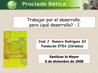 Trabajar por el desarrollo ,  pero ¿qué desarrollo? - 1 José J. Romero Rodríguez SJ Fundación ETEA (Córdoba) Sanlúcar la Mayor 6 de diciembre de 2008 