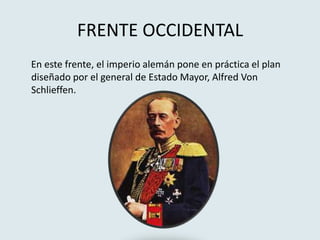 FRENTE OCCIDENTAL
En este frente, el imperio alemán pone en práctica el plan
diseñado por el general de Estado Mayor, Alfred Von
Schlieffen.
 
